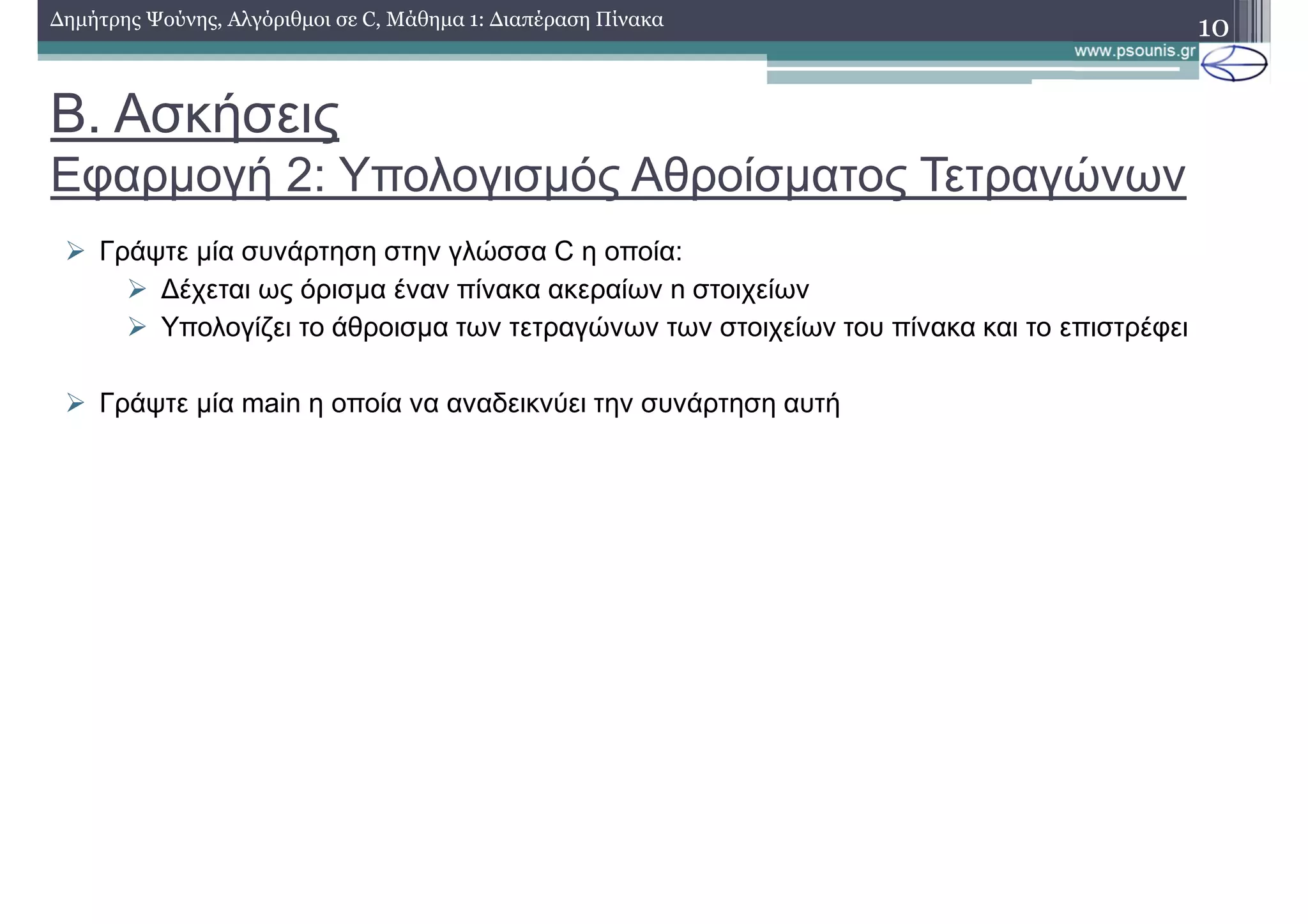 Β. Ασκήσεις
Εφαρµογή 2: Υπολογισµός Αθροίσµατος Τετραγώνων
∆ηµήτρης Ψούνης, Αλγόριθµοι σε C, Μάθηµα 1: ∆ιαπέραση Πίνακα 10
Γράψτε µία συνάρτηση στην γλώσσα C η οποία:
∆έχεται ως όρισµα έναν πίνακα ακεραίων n στοιχείων
Υπολογίζει το άθροισµα των τετραγώνων των στοιχείων του πίνακα και το επιστρέφει
Γράψτε µία main η οποία να αναδεικνύει την συνάρτηση αυτή
 