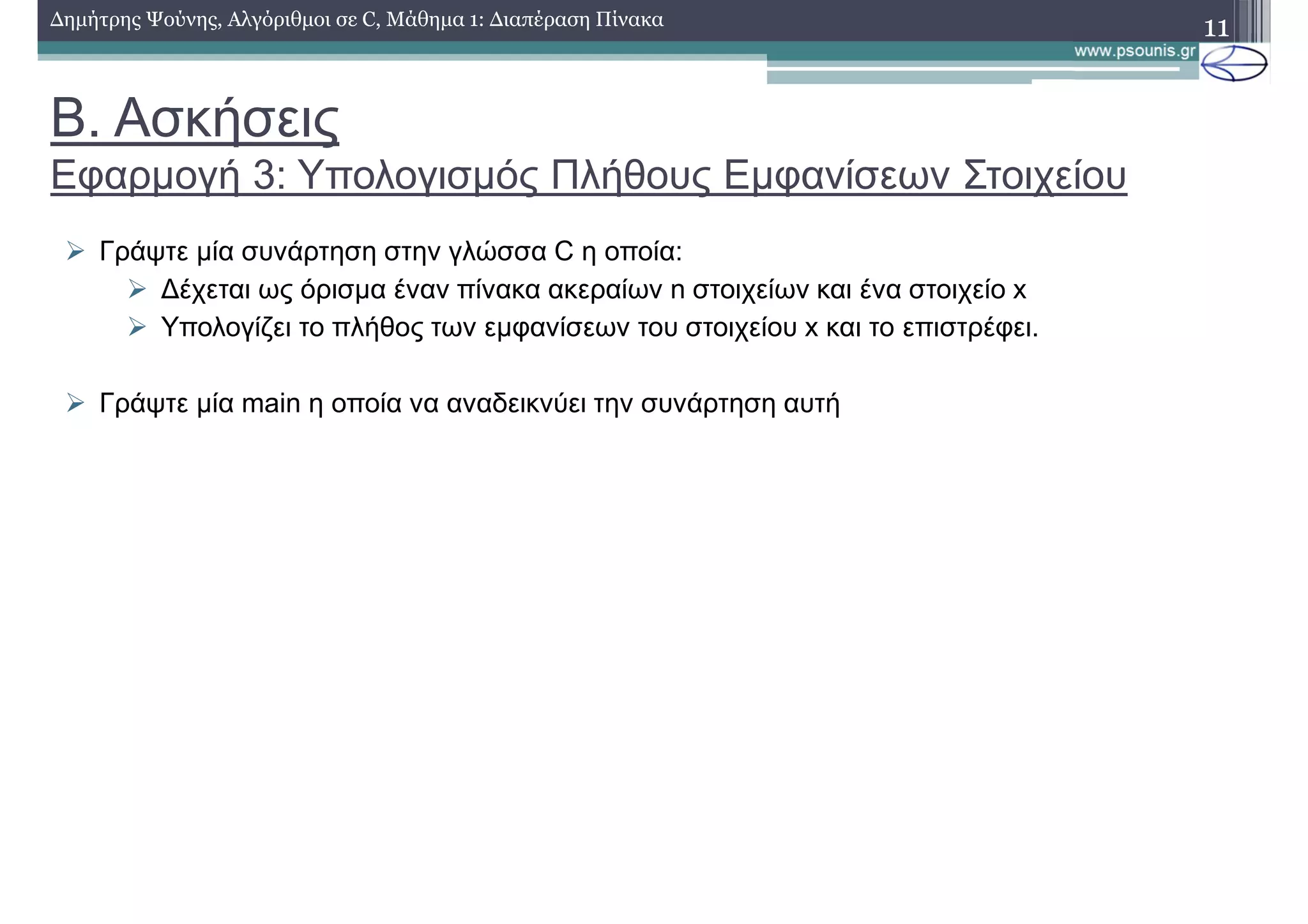 Β. Ασκήσεις
Εφαρµογή 3: Υπολογισµός Πλήθους Εµφανίσεων Στοιχείου
∆ηµήτρης Ψούνης, Αλγόριθµοι σε C, Μάθηµα 1: ∆ιαπέραση Πίνακα 11
Γράψτε µία συνάρτηση στην γλώσσα C η οποία:
∆έχεται ως όρισµα έναν πίνακα ακεραίων n στοιχείων και ένα στοιχείο x
Υπολογίζει το πλήθος των εµφανίσεων του στοιχείου x και το επιστρέφει.
Γράψτε µία main η οποία να αναδεικνύει την συνάρτηση αυτή
 