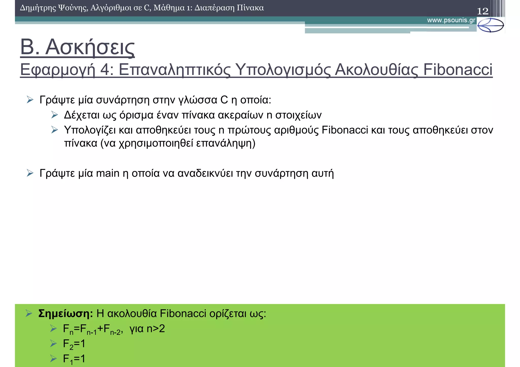 Β. Ασκήσεις
Εφαρµογή 4: Επαναληπτικός Υπολογισµός Ακολουθίας Fibonacci
∆ηµήτρης Ψούνης, Αλγόριθµοι σε C, Μάθηµα 1: ∆ιαπέραση Πίνακα 12
Γράψτε µία συνάρτηση στην γλώσσα C η οποία:
∆έχεται ως όρισµα έναν πίνακα ακεραίων n στοιχείων
Υπολογίζει και αποθηκεύει τους n πρώτους αριθµούς Fibonacci και τους αποθηκεύει στον
πίνακα (να χρησιµοποιηθεί επανάληψη)
Γράψτε µία main η οποία να αναδεικνύει την συνάρτηση αυτή
Σηµείωση: Η ακολουθία Fibonacci ορίζεται ως:
Fn=Fn-1+Fn-2, για n>2
F2=1
F1=1
 