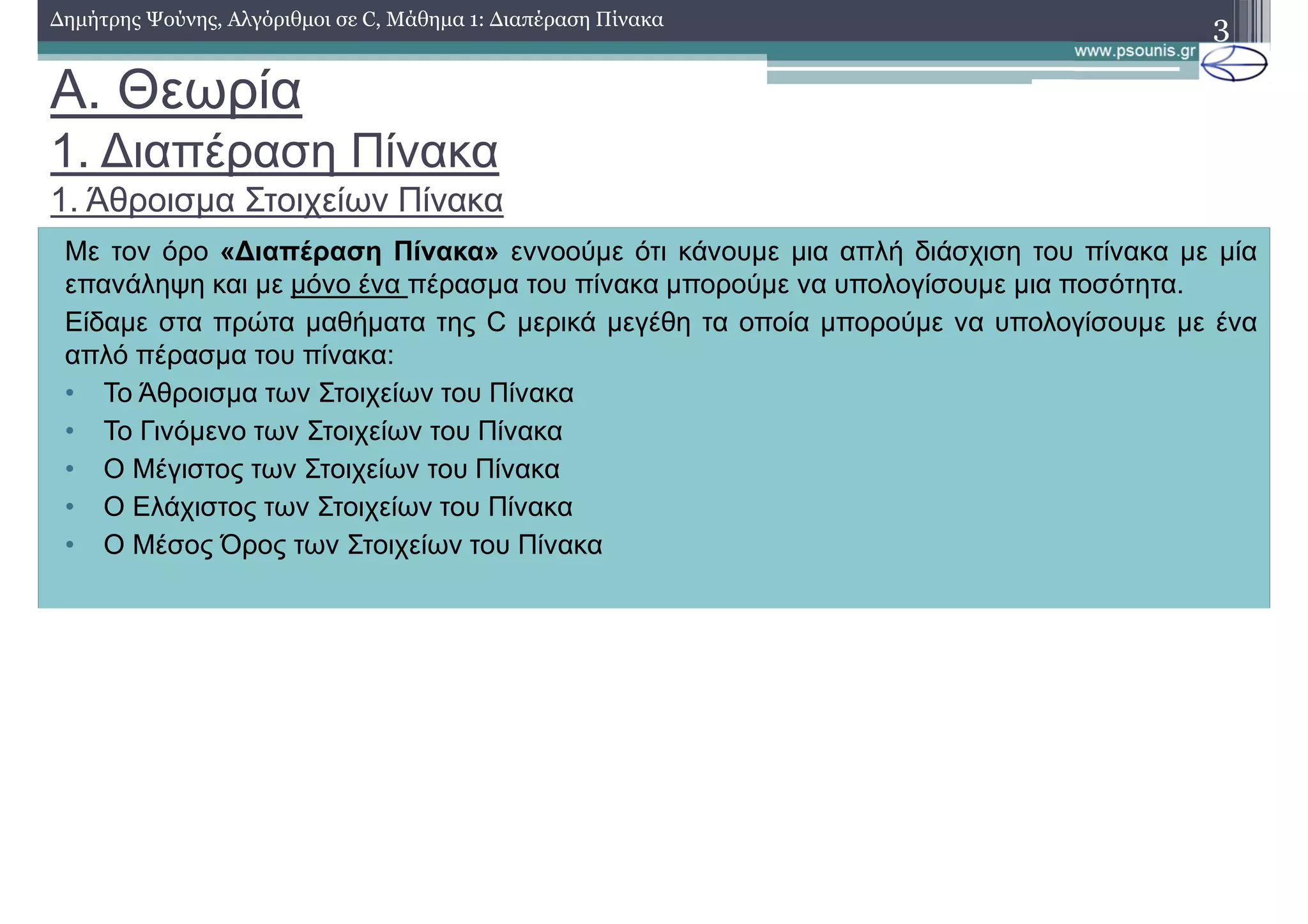 A. Θεωρία
1. ∆ιαπέραση Πίνακα
1. Άθροισµα Στοιχείων Πίνακα
3∆ηµήτρης Ψούνης, Αλγόριθµοι σε C, Μάθηµα 1: ∆ιαπέραση Πίνακα
Με τον όρο «∆ιαπέραση Πίνακα» εννοούµε ότι κάνουµε µια απλή διάσχιση του πίνακα µε µία
επανάληψη και µε µόνο ένα πέρασµα του πίνακα µπορούµε να υπολογίσουµε µια ποσότητα.
Είδαµε στα πρώτα µαθήµατα της C µερικά µεγέθη τα οποία µπορούµε να υπολογίσουµε µε ένα
απλό πέρασµα του πίνακα:
• Το Άθροισµα των Στοιχείων του Πίνακα
• Το Γινόµενο των Στοιχείων του Πίνακα
• Ο Μέγιστος των Στοιχείων του Πίνακα
• Ο Ελάχιστος των Στοιχείων του Πίνακα
• Ο Μέσος Όρος των Στοιχείων του Πίνακα
 