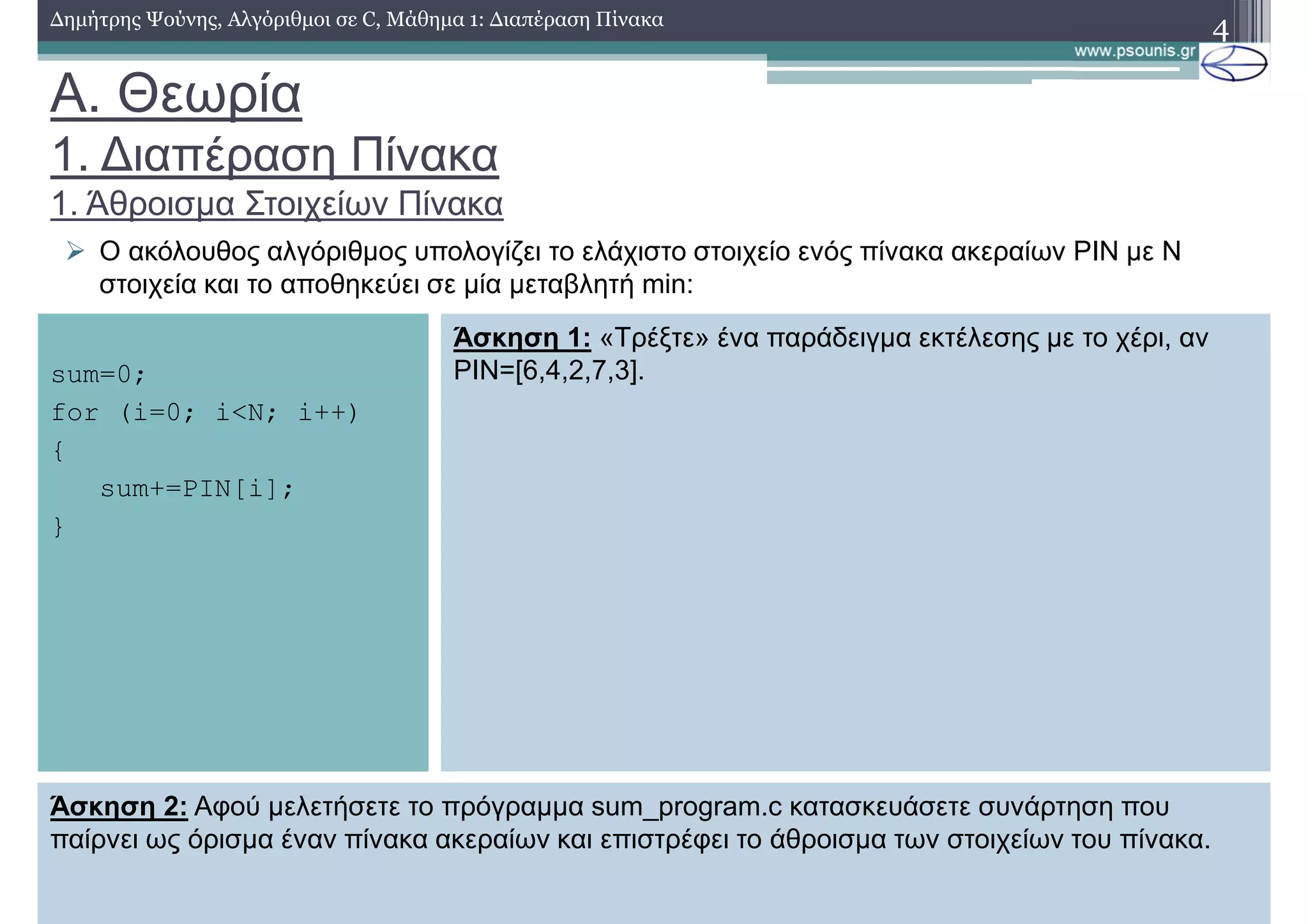 A. Θεωρία
1. ∆ιαπέραση Πίνακα
1. Άθροισµα Στοιχείων Πίνακα
∆ηµήτρης Ψούνης, Αλγόριθµοι σε C, Μάθηµα 1: ∆ιαπέραση Πίνακα 4
Ο ακόλουθος αλγόριθµος υπολογίζει το ελάχιστο στοιχείο ενός πίνακα ακεραίων PIN µε N
στοιχεία και το αποθηκεύει σε µία µεταβλητή min:
sum=0;
for (i=0; i<N; i++)
{
sum+=PIN[i];
}
Άσκηση 1: «Τρέξτε» ένα παράδειγµα εκτέλεσης µε το χέρι, αν
PIN=[6,4,2,7,3].
Άσκηση 2: Αφού µελετήσετε το πρόγραµµα sum_program.c κατασκευάσετε συνάρτηση που
παίρνει ως όρισµα έναν πίνακα ακεραίων και επιστρέφει το άθροισµα των στοιχείων του πίνακα.
 