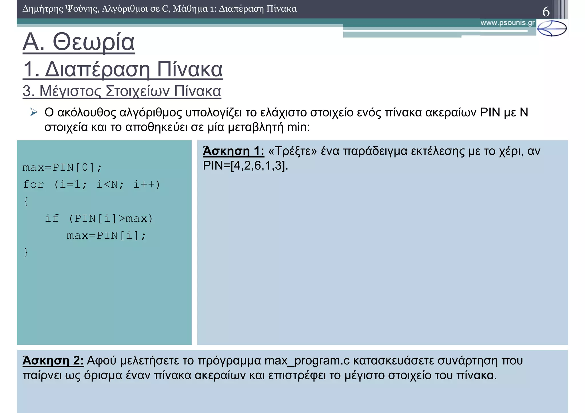 A. Θεωρία
1. ∆ιαπέραση Πίνακα
3. Μέγιστος Στοιχείων Πίνακα
∆ηµήτρης Ψούνης, Αλγόριθµοι σε C, Μάθηµα 1: ∆ιαπέραση Πίνακα 6
Ο ακόλουθος αλγόριθµος υπολογίζει το ελάχιστο στοιχείο ενός πίνακα ακεραίων PIN µε N
στοιχεία και το αποθηκεύει σε µία µεταβλητή min:
max=PIN[0];
for (i=1; i<N; i++)
{
if (PIN[i]>max)
max=PIN[i];
}
Άσκηση 1: «Τρέξτε» ένα παράδειγµα εκτέλεσης µε το χέρι, αν
PIN=[4,2,6,1,3].
Άσκηση 2: Αφού µελετήσετε το πρόγραµµα max_program.c κατασκευάσετε συνάρτηση που
παίρνει ως όρισµα έναν πίνακα ακεραίων και επιστρέφει το µέγιστο στοιχείο του πίνακα.
 