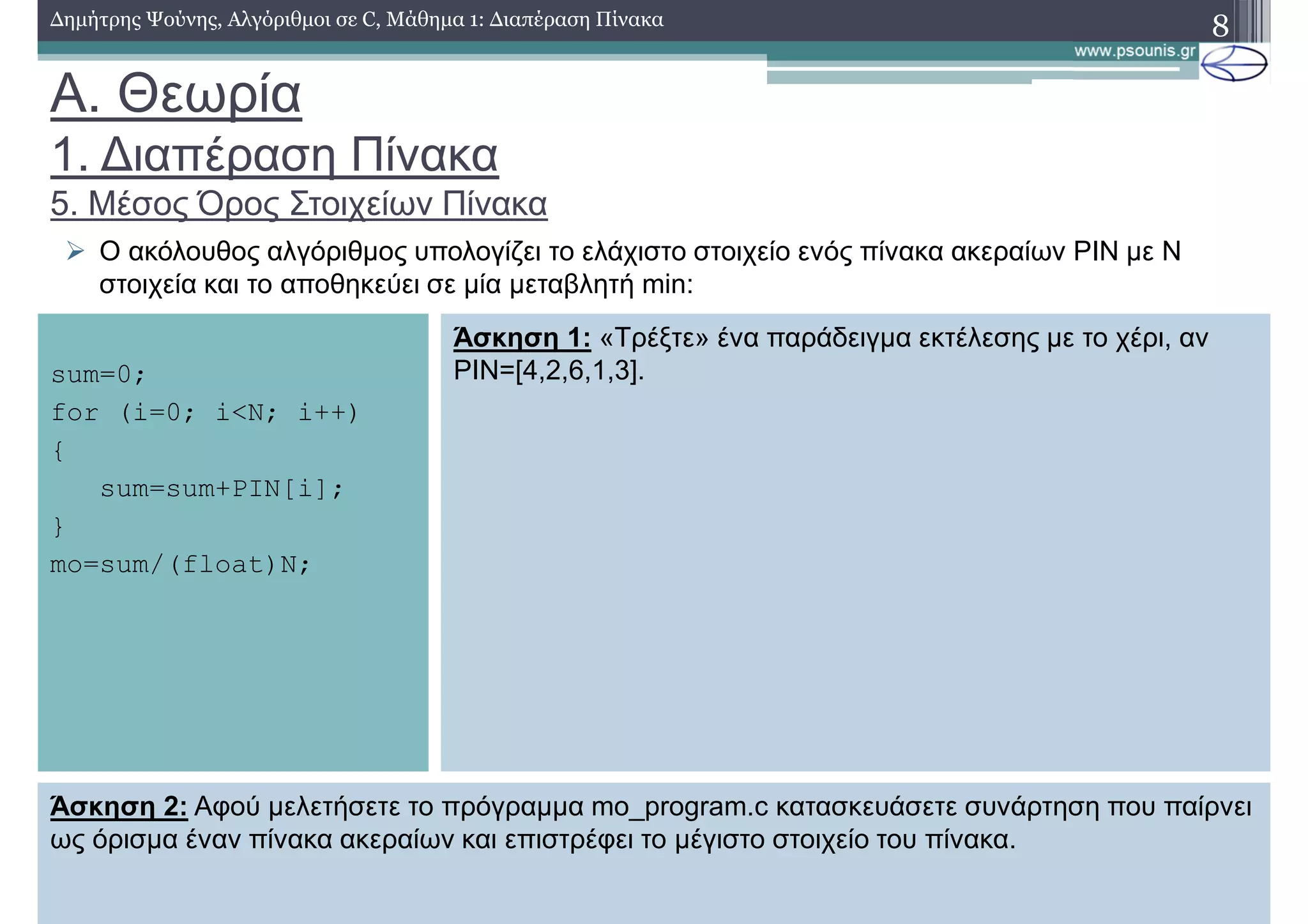 A. Θεωρία
1. ∆ιαπέραση Πίνακα
5. Μέσος Όρος Στοιχείων Πίνακα
∆ηµήτρης Ψούνης, Αλγόριθµοι σε C, Μάθηµα 1: ∆ιαπέραση Πίνακα 8
Ο ακόλουθος αλγόριθµος υπολογίζει το ελάχιστο στοιχείο ενός πίνακα ακεραίων PIN µε N
στοιχεία και το αποθηκεύει σε µία µεταβλητή min:
sum=0;
for (i=0; i<N; i++)
{
sum=sum+PIN[i];
}
mo=sum/(float)N;
Άσκηση 1: «Τρέξτε» ένα παράδειγµα εκτέλεσης µε το χέρι, αν
PIN=[4,2,6,1,3].
Άσκηση 2: Αφού µελετήσετε το πρόγραµµα mo_program.c κατασκευάσετε συνάρτηση που παίρνει
ως όρισµα έναν πίνακα ακεραίων και επιστρέφει το µέγιστο στοιχείο του πίνακα.
 