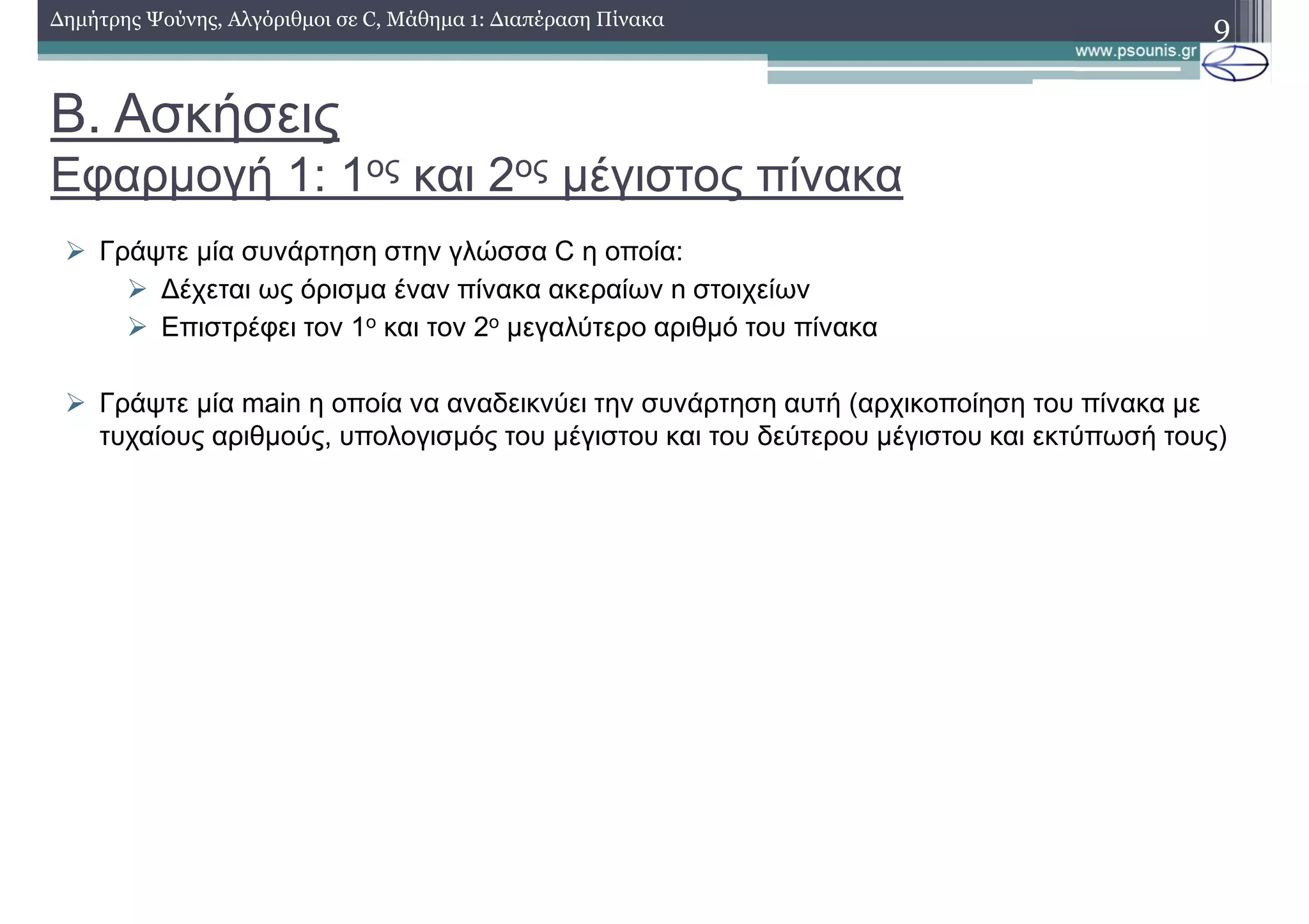 Β. Ασκήσεις
Εφαρµογή 1: 1ος και 2ος µέγιστος πίνακα
∆ηµήτρης Ψούνης, Αλγόριθµοι σε C, Μάθηµα 1: ∆ιαπέραση Πίνακα 9
Γράψτε µία συνάρτηση στην γλώσσα C η οποία:
∆έχεται ως όρισµα έναν πίνακα ακεραίων n στοιχείων
Επιστρέφει τον 1ο και τον 2ο µεγαλύτερο αριθµό του πίνακα
Γράψτε µία main η οποία να αναδεικνύει την συνάρτηση αυτή (αρχικοποίηση του πίνακα µε
τυχαίους αριθµούς, υπολογισµός του µέγιστου και του δεύτερου µέγιστου και εκτύπωσή τους)
 