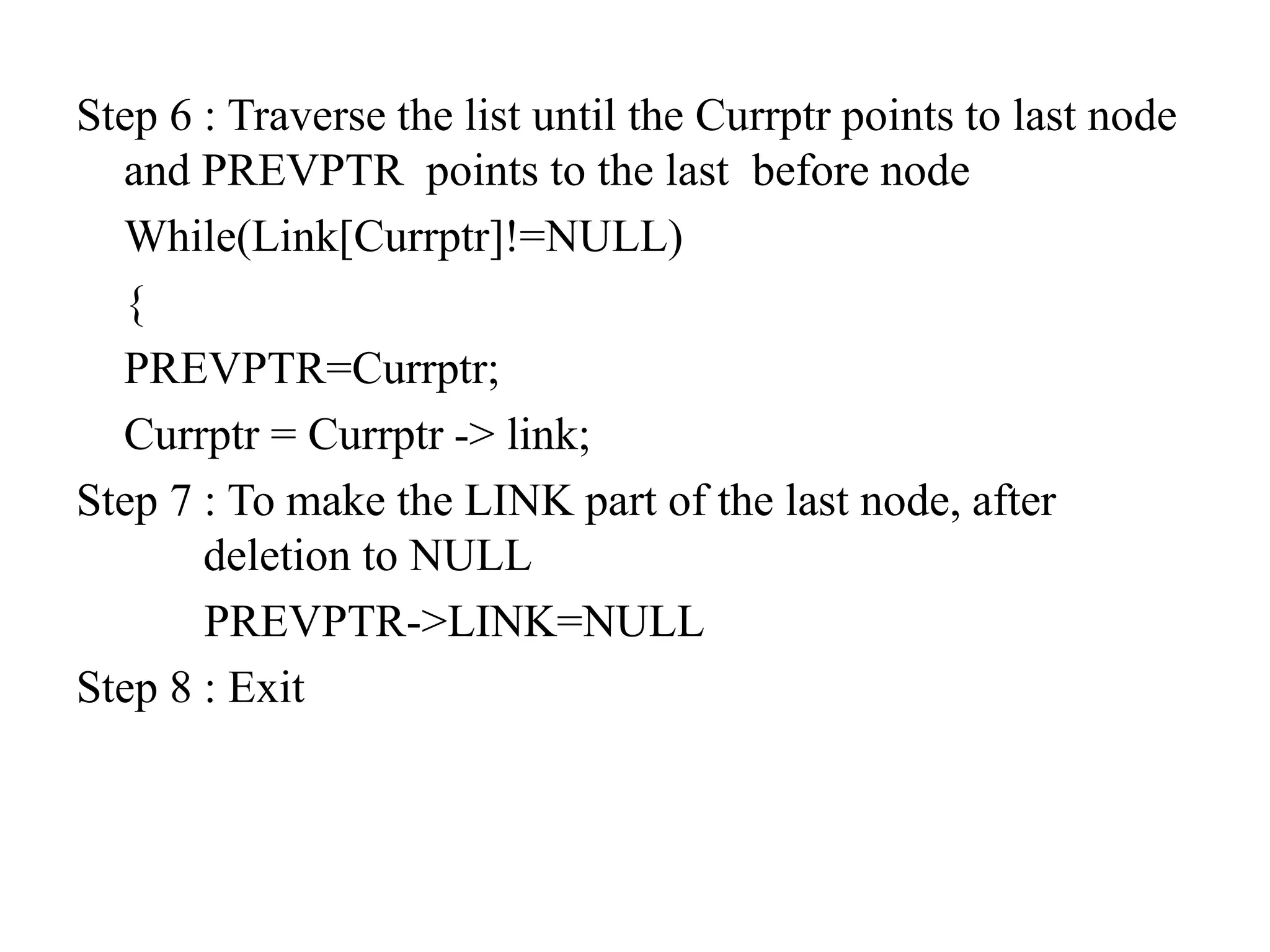 Step 6 : Traverse the list until the Currptr points to last node
and PREVPTR points to the last before node
While(Link[Currptr]!=NULL)
{
PREVPTR=Currptr;
Currptr = Currptr -> link;
Step 7 : To make the LINK part of the last node, after
deletion to NULL
PREVPTR->LINK=NULL
Step 8 : Exit
 