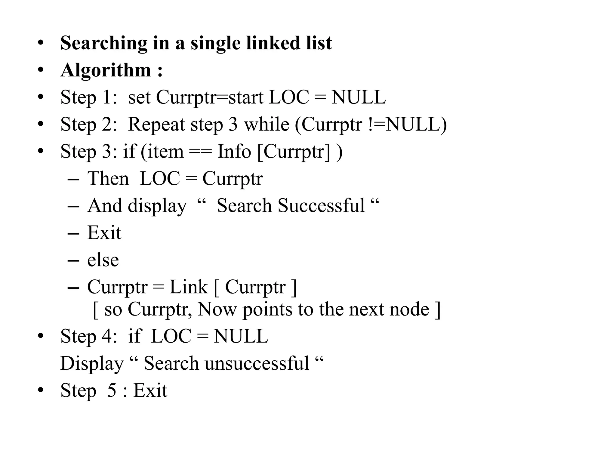 • Searching in a single linked list
• Algorithm :
• Step 1: set Currptr=start LOC = NULL
• Step 2: Repeat step 3 while (Currptr !=NULL)
• Step 3: if (item == Info [Currptr] )
– Then LOC = Currptr
– And display “ Search Successful “
– Exit
– else
– Currptr = Link [ Currptr ]
[ so Currptr, Now points to the next node ]
• Step 4: if LOC = NULL
Display “ Search unsuccessful “
• Step 5 : Exit
 