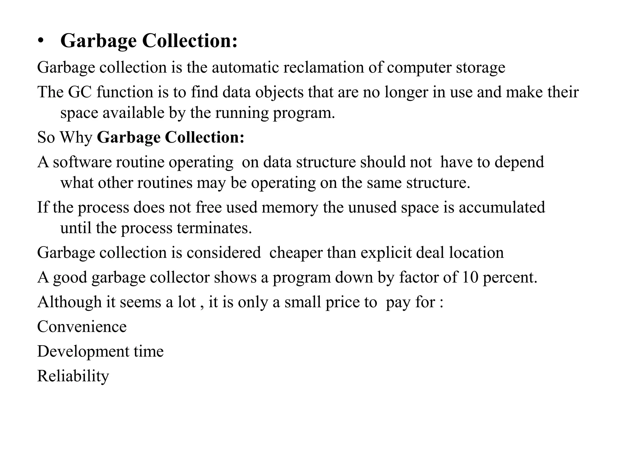 • Garbage Collection:
Garbage collection is the automatic reclamation of computer storage
The GC function is to find data objects that are no longer in use and make their
space available by the running program.
So Why Garbage Collection:
A software routine operating on data structure should not have to depend
what other routines may be operating on the same structure.
If the process does not free used memory the unused space is accumulated
until the process terminates.
Garbage collection is considered cheaper than explicit deal location
A good garbage collector shows a program down by factor of 10 percent.
Although it seems a lot , it is only a small price to pay for :
Convenience
Development time
Reliability
 