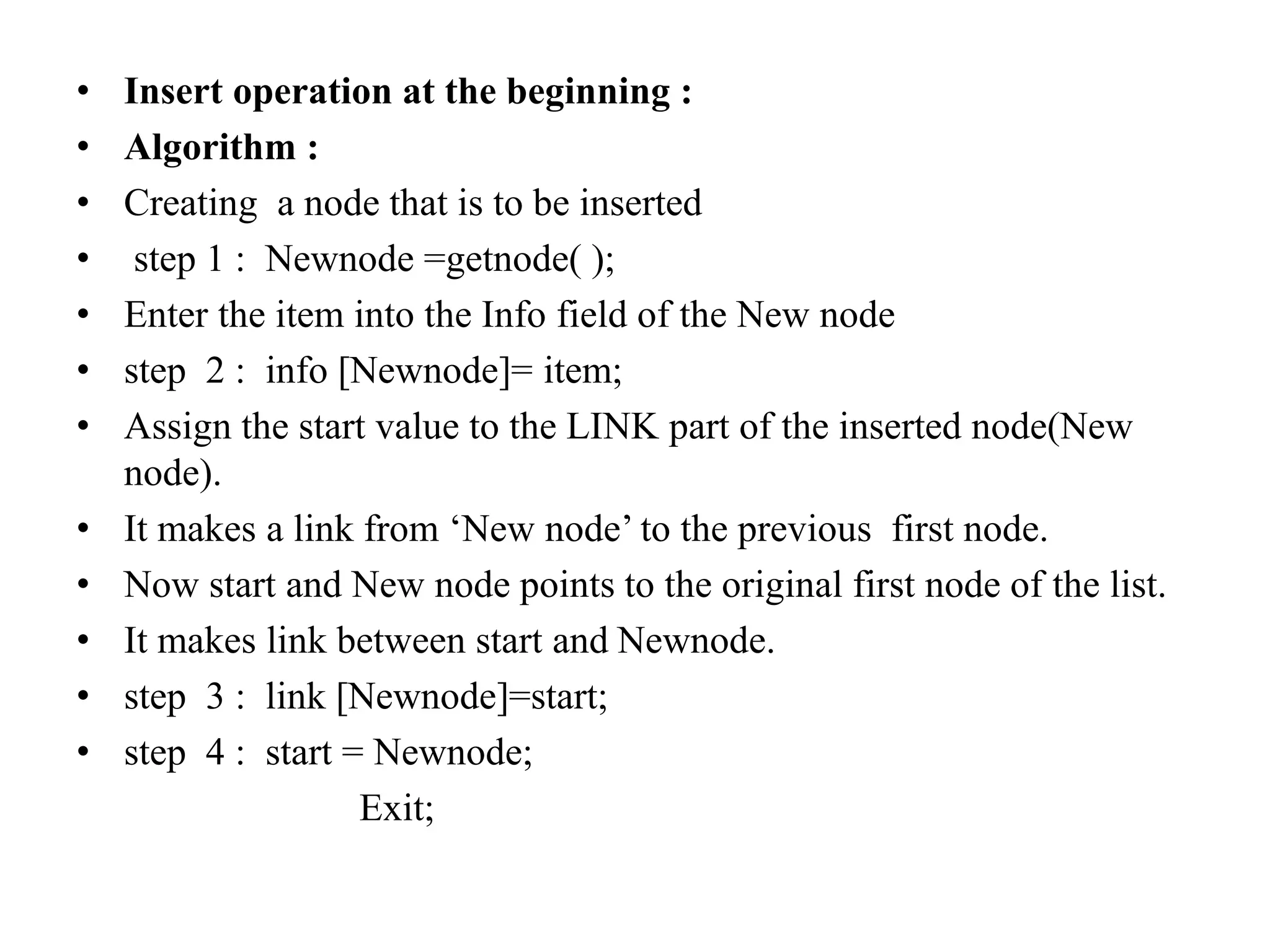 • Insert operation at the beginning :
• Algorithm :
• Creating a node that is to be inserted
• step 1 : Newnode =getnode( );
• Enter the item into the Info field of the New node
• step 2 : info [Newnode]= item;
• Assign the start value to the LINK part of the inserted node(New
node).
• It makes a link from ‘New node’ to the previous first node.
• Now start and New node points to the original first node of the list.
• It makes link between start and Newnode.
• step 3 : link [Newnode]=start;
• step 4 : start = Newnode;
Exit;
 
