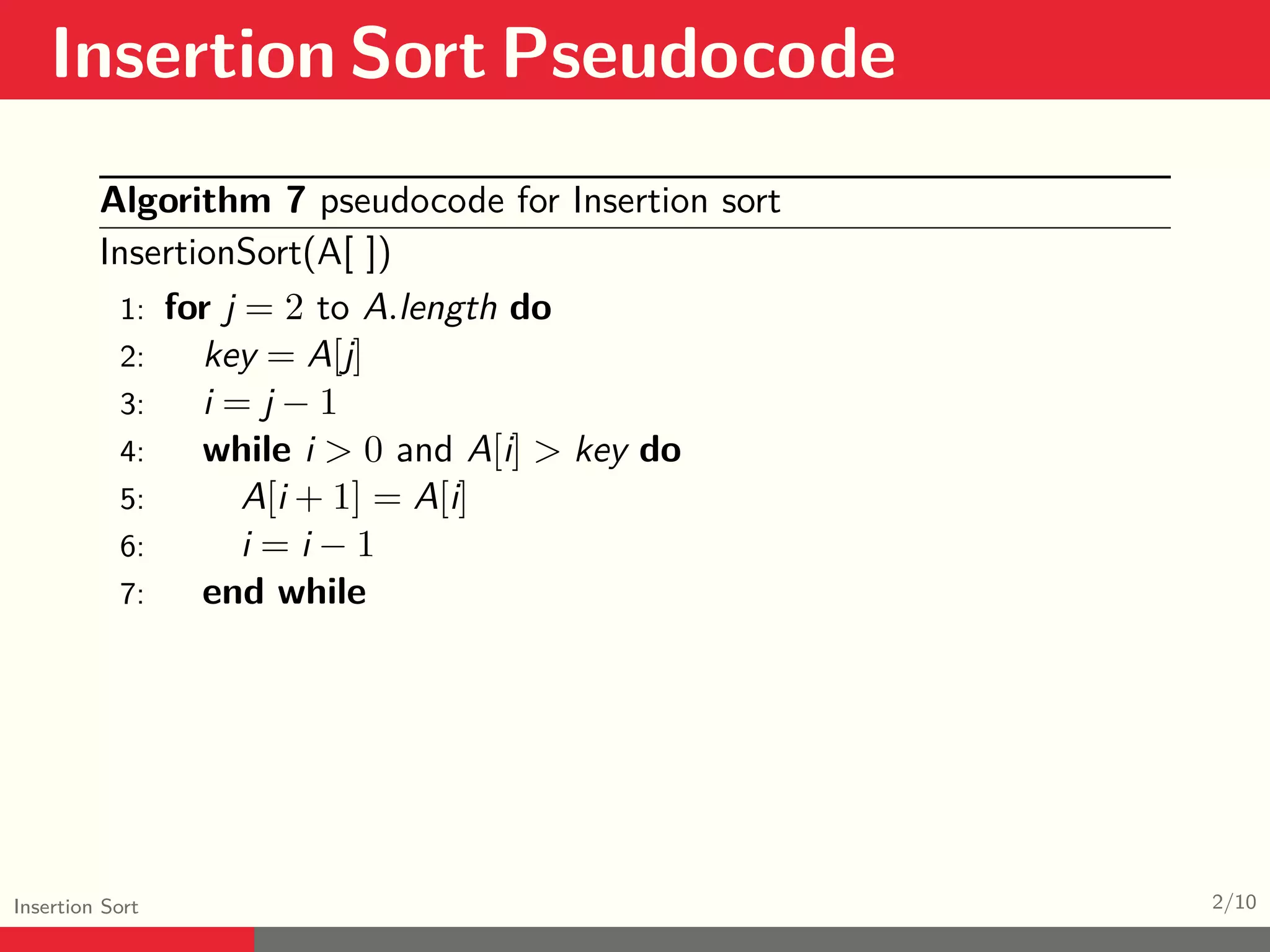 Insertion Sort Pseudocode Insertion Sort 2/10 Algorithm 7 pseudocode for Insertion sort InsertionSort(A[ ]) 1: for j = 2 to A.length do 2: key = A[j] 3: i = j − 1 4: while i > 0 and A[i] > key do 5: A[i + 1] = A[i] 6: i = i − 1 7: end while 