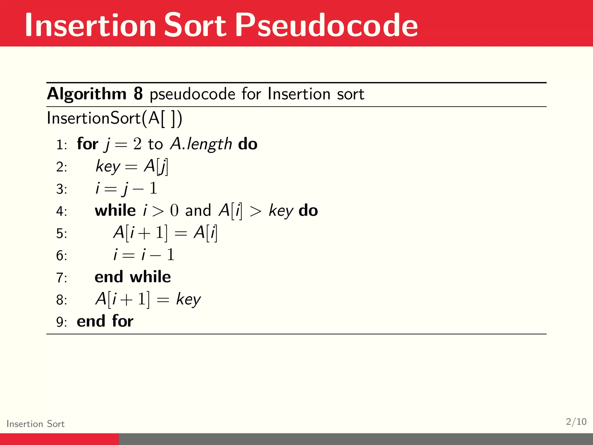 Insertion Sort Pseudocode Insertion Sort 2/10 Algorithm 8 pseudocode for Insertion sort InsertionSort(A[ ]) 1: for j = 2 to A.length do 2: key = A[j] 3: i = j − 1 4: while i > 0 and A[i] > key do 5: A[i + 1] = A[i] 6: i = i − 1 7: end while 8: A[i + 1] = key 9: end for 