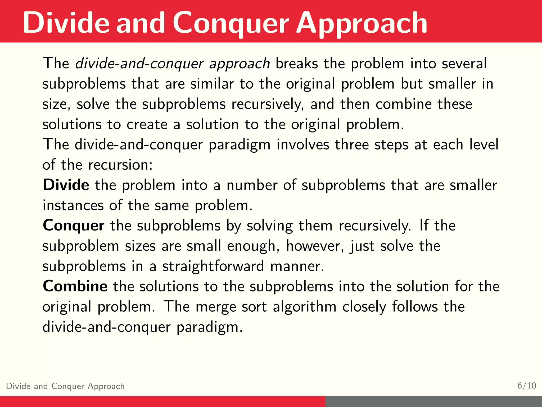 Divide and Conquer Approach Divide and Conquer Approach 6/10 The divide-and-conquer approach breaks the problem into several subproblems that are similar to the original problem but smaller in size, solve the subproblems recursively, and then combine these solutions to create a solution to the original problem. The divide-and-conquer paradigm involves three steps at each level of the recursion: Divide the problem into a number of subproblems that are smaller instances of the same problem. Conquer the subproblems by solving them recursively. If the subproblem sizes are small enough, however, just solve the subproblems in a straightforward manner. Combine the solutions to the subproblems into the solution for the original problem. The merge sort algorithm closely follows the divide-and-conquer paradigm. 