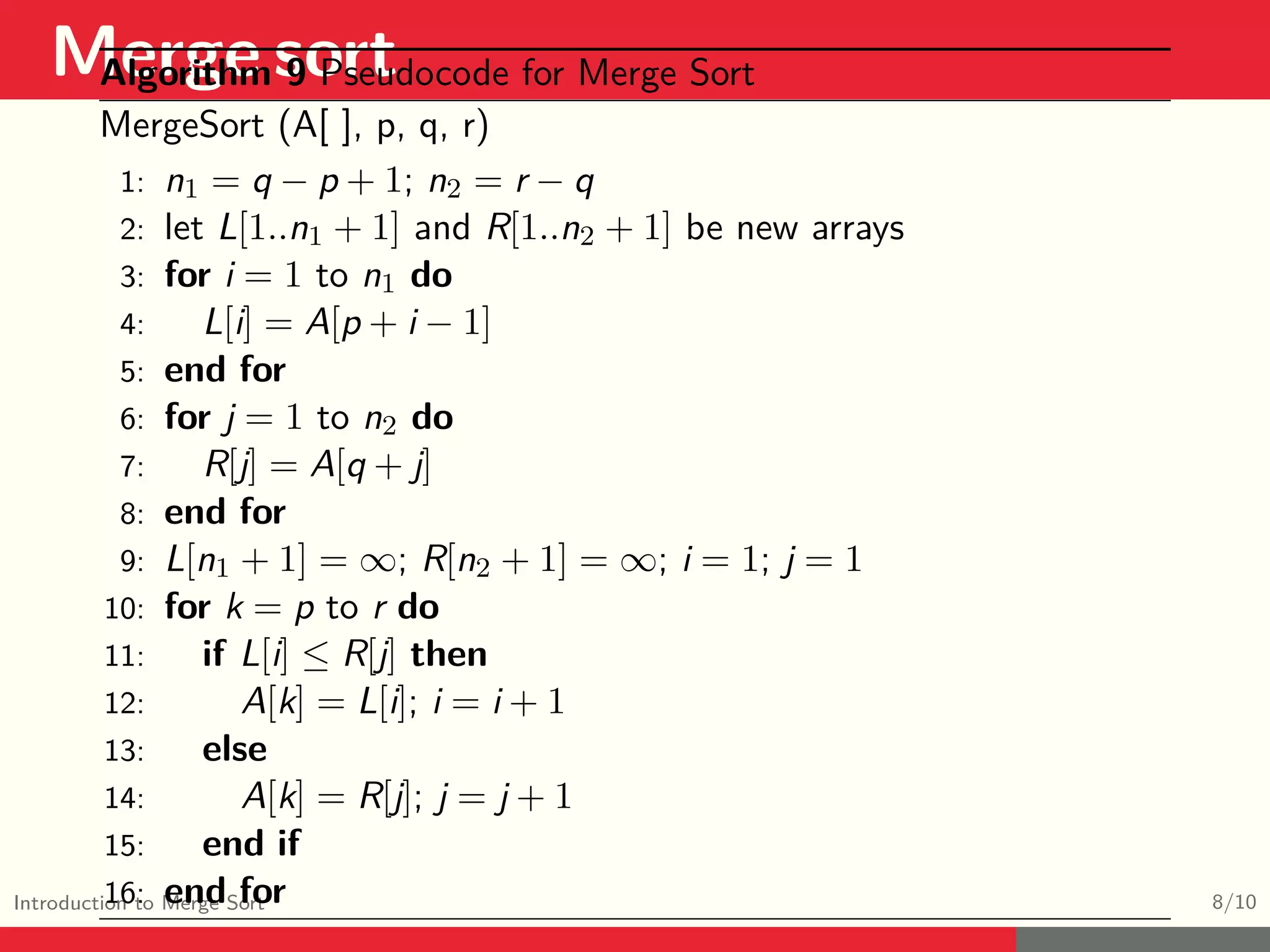 Merge sort Introduction to Merge Sort 8/10 Algorithm 9 Pseudocode for Merge Sort MergeSort (A[ ], p, q, r) 1: n1 = q − p + 1; n2 = r − q 2: let L[1..n1 + 1] and R[1..n2 + 1] be new arrays 3: for i = 1 to n1 do 4: L[i] = A[p + i − 1] 5: end for 6: for j = 1 to n2 do 7: R[j] = A[q + j] 8: end for 9: L[n1 + 1] = ∞; R[n2 + 1] = ∞; i = 1; j = 1 10: for k = p to r do 11: if L[i] ≤ R[j] then 12: A[k] = L[i]; i = i + 1 13: else 14: A[k] = R[j]; j = j + 1 15: end if 16: end for 
