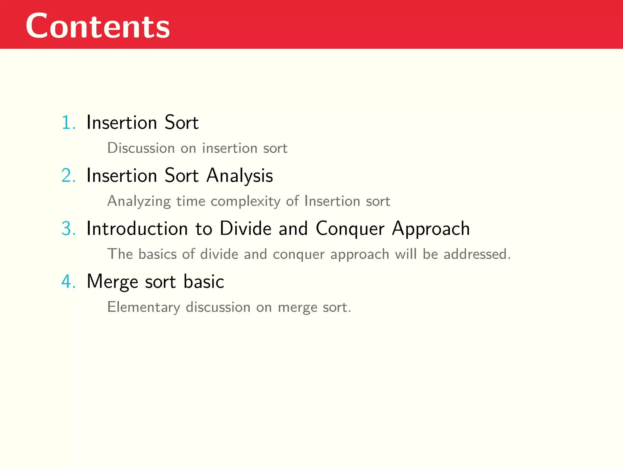 Contents 1. Insertion Sort Discussion on insertion sort 2. Insertion Sort Analysis Analyzing time complexity of Insertion sort 3. Introduction to Divide and Conquer Approach The basics of divide and conquer approach will be addressed. 4. Merge sort basic Elementary discussion on merge sort. 