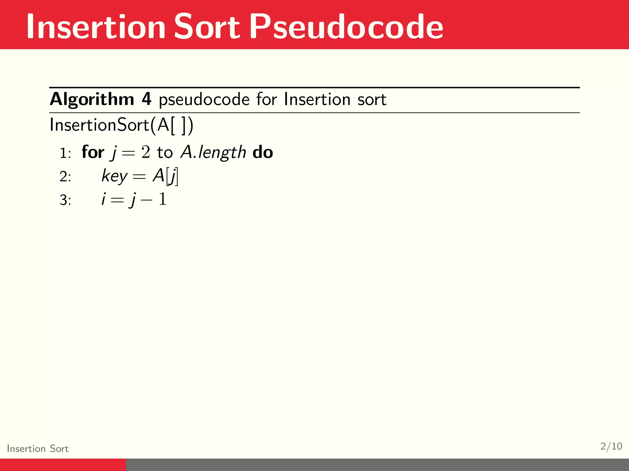Insertion Sort Pseudocode Insertion Sort 2/10 Algorithm 4 pseudocode for Insertion sort InsertionSort(A[ ]) 1: for j = 2 to A.length do 2: key = A[j] 3: i = j − 1 