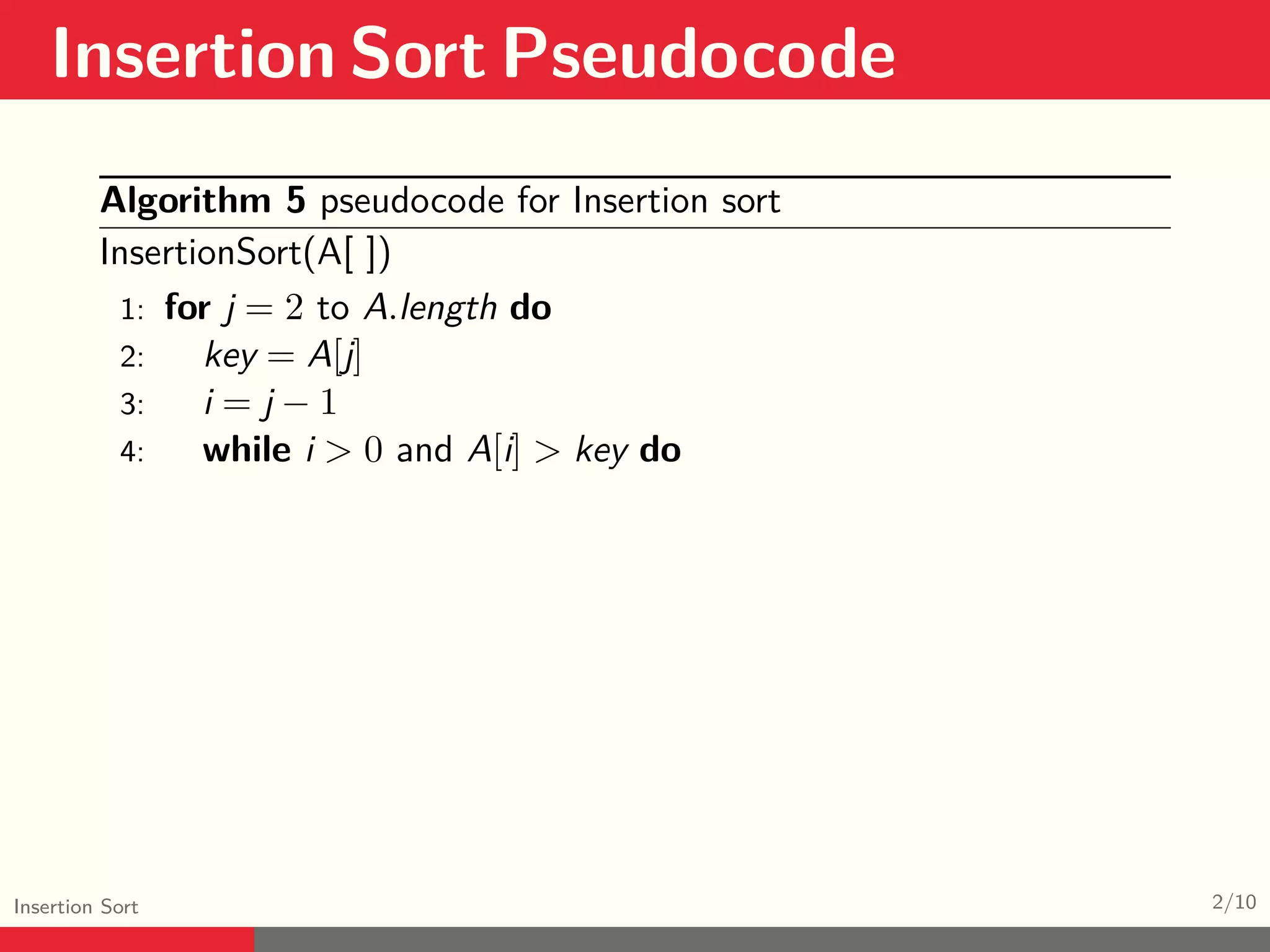 Insertion Sort Pseudocode Insertion Sort 2/10 Algorithm 5 pseudocode for Insertion sort InsertionSort(A[ ]) 1: for j = 2 to A.length do 2: key = A[j] 3: i = j − 1 4: while i > 0 and A[i] > key do 