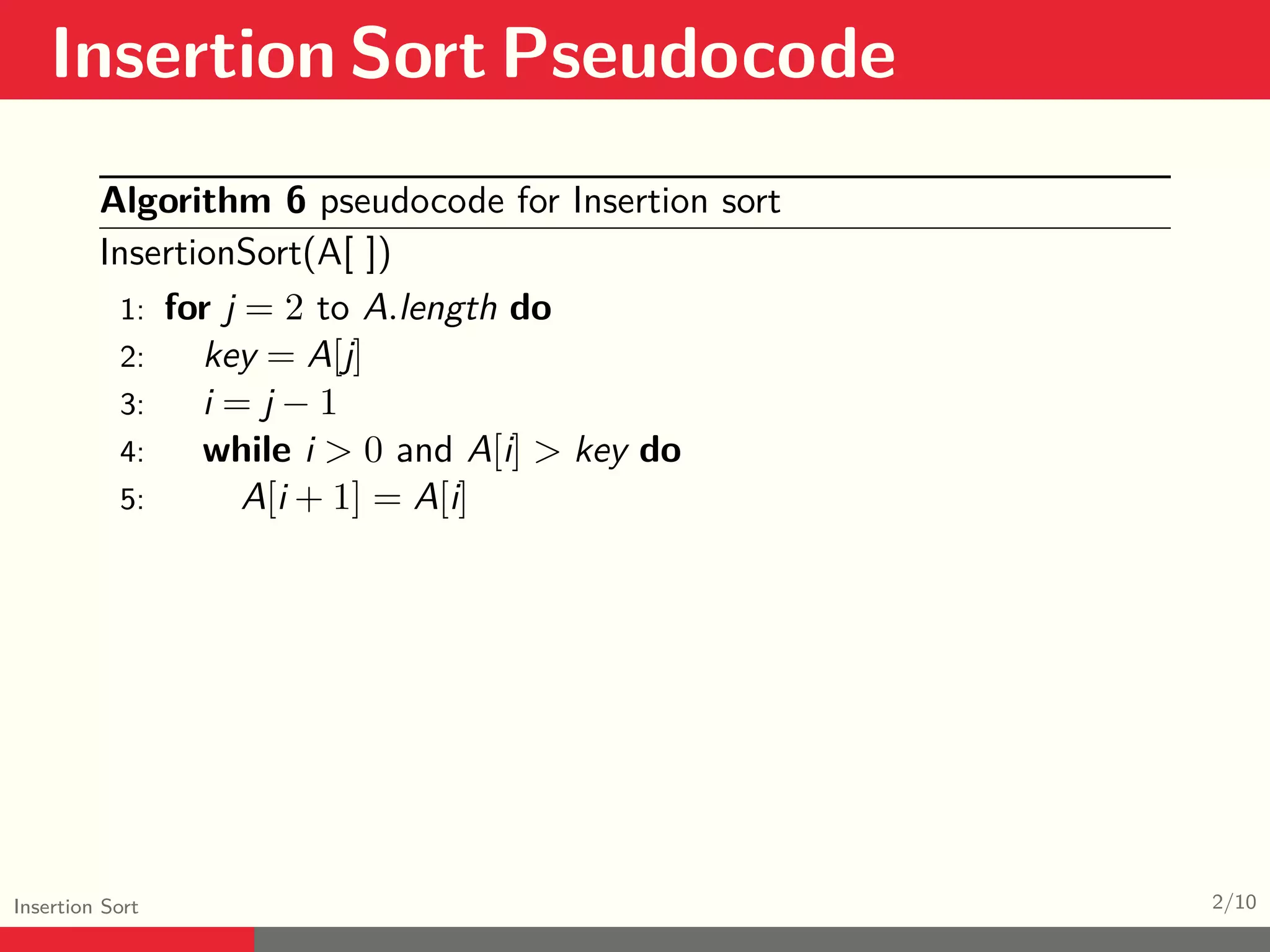 Insertion Sort Pseudocode Insertion Sort 2/10 Algorithm 6 pseudocode for Insertion sort InsertionSort(A[ ]) 1: for j = 2 to A.length do 2: key = A[j] 3: i = j − 1 4: while i > 0 and A[i] > key do 5: A[i + 1] = A[i] 