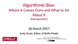 Algorithmic Bias:
Where It Comes From and What to Do
About It
(Introduction)
26 March 2017
Andy Oram, Editor, O’Reilly Media
This work is licensed under the
Creative Commons Attribution 4.0 International License.
 