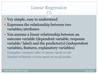 Linear Regression
1/21/2023
Rich's Big Data Anlytics Training
12
 Vey simple, easy to understand
 Expresses the relationship between two
variables/attributes
 You assume a linear relationship between an
outcome variable (dependent variable, response
variable/ label) and the predictor(s) (independent
variables, features, explanatory variables)
Examples: company sales vs money spent on ads
Number of friends vs time spent on social media
 