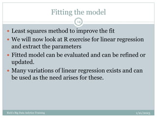Fitting the model
1/21/2023
Rich's Big Data Anlytics Training
14
 Least squares method to improve the fit
 We will now look at R exercise for linear regression
and extract the parameters
 Fitted model can be evaluated and can be refined or
updated.
 Many variations of linear regression exists and can
be used as the need arises for these.
 