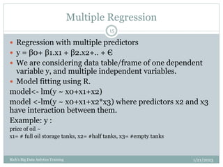Multiple Regression
1/21/2023
Rich's Big Data Anlytics Training
15
 Regression with multiple predictors
 y = β0+ β1.x1 + β2.x2+.. + Є
 We are considering data table/frame of one dependent
variable y, and multiple independent variables.
 Model fitting using R.
model<- lm(y ~ x0+x1+x2)
model <-lm(y ~ x0+x1+x2*x3) where predictors x2 and x3
have interaction between them.
Example: y :
price of oil ~
x1= # full oil storage tanks, x2= #half tanks, x3= #empty tanks
 