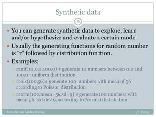 Synthetic data
1/21/2023
Rich's Big Data Anlytics Training
16
 You can generate synthetic data to explore, learn
and/or hypothesize and evaluate a certain model
 Usually the generating functions for random number
is “r” followed by distribution function.
 Examples:
 runif(10,0.0,100.0) # generate 10 numbers between 0.0 and
100.0 : uniform distribution
 rpois(100,56)# generate 100 numbers with mean of 56
according to Poisson distribution
 rnorm(100,mean=56,sd=9) # generate 100 numbers with
mean 56, std.dev 9, according to Normal distribution
 