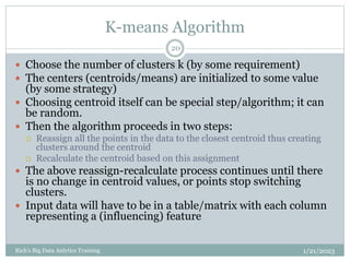 K-means Algorithm
1/21/2023
Rich's Big Data Anlytics Training
20
 Choose the number of clusters k (by some requirement)
 The centers (centroids/means) are initialized to some value
(by some strategy)
 Choosing centroid itself can be special step/algorithm; it can
be random.
 Then the algorithm proceeds in two steps:
 Reassign all the points in the data to the closest centroid thus creating
clusters around the centroid
 Recalculate the centroid based on this assignment
 The above reassign-recalculate process continues until there
is no change in centroid values, or points stop switching
clusters.
 Input data will have to be in a table/matrix with each column
representing a (influencing) feature
 