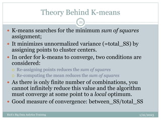 Theory Behind K-means
1/21/2023
Rich's Big Data Anlytics Training
21
 K-means searches for the minimum sum of squares
assignment;
 It minimizes unnormalized variance (=total_SS) by
assigning points to cluster centers.
 In order for k-means to converge, two conditions are
considered:
 Re-assigning points reduces the sum of squares
 Re-computing the mean reduces the sum of squares
 As there is only finite number of combinations, you
cannot infinitely reduce this value and the algorithm
must converge at some point to a local optimum.
 Good measure of convergence: between_SS/total_SS
 