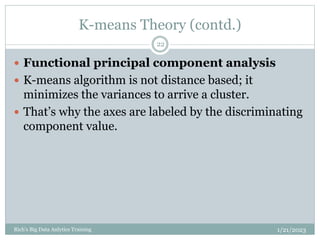 K-means Theory (contd.)
1/21/2023
Rich's Big Data Anlytics Training
22
 Functional principal component analysis
 K-means algorithm is not distance based; it
minimizes the variances to arrive a cluster.
 That’s why the axes are labeled by the discriminating
component value.
 