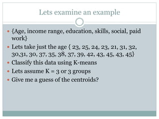 Lets examine an example
 {Age, income range, education, skills, social, paid
work}
 Lets take just the age { 23, 25, 24, 23, 21, 31, 32,
30,31, 30, 37, 35, 38, 37, 39, 42, 43, 45, 43, 45}
 Classify this data using K-means
 Lets assume K = 3 or 3 groups
 Give me a guess of the centroids?
 