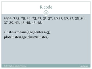 R code
1/21/2023
Rich's Big Data Anlytics Training
25
age<-c(23, 25, 24, 23, 21, 31, 32, 30,31, 30, 37, 35, 38,
37, 39, 42, 43, 45, 43, 45)
clust<-kmeans(age,centers=3)
plotcluster(age,clust$cluster)
 