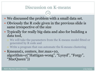 Discussion on K-means
1/21/2023
Rich's Big Data Anlytics Training
26
 We discussed the problem with a small data set.
 Obviously the R code given in the previous slide is
same irrespective of the size
 Typically for really big-data and also for building a
data tool,
 We will take the parameters from the K-means model fitted or
generated by R code and
 Write a program that can automate the K-means clustering
 Kmeans(x, centers, iter.max=10,
algorithm=c(“Hattigan-wong”, “Lyoyd”, “Forgy”,
“MacQueen”))
 