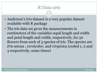 R Data sets
1/21/2023
Rich's Big Data Anlytics Training
27
 Anderson’s Iris dataset is a very popular dataset
available with R package
 The iris data set gives the measurements in
centimeters of the variables sepal length and width
and petal length and width, respectively, for 50
flowers from each of 3 species of iris. The species are
Iris setosa , versicolor, and virginica (coded 1, 2 and
3 respectively, some times)
 