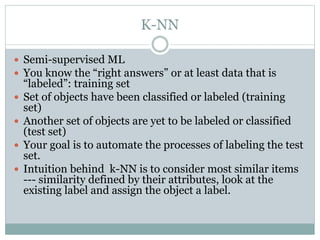 K-NN
 Semi-supervised ML
 You know the “right answers” or at least data that is
“labeled”: training set
 Set of objects have been classified or labeled (training
set)
 Another set of objects are yet to be labeled or classified
(test set)
 Your goal is to automate the processes of labeling the test
set.
 Intuition behind k-NN is to consider most similar items
--- similarity defined by their attributes, look at the
existing label and assign the object a label.
 