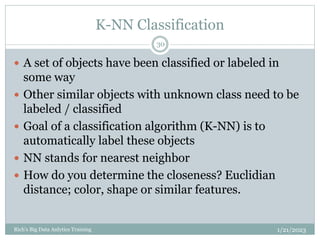 K-NN Classification
1/21/2023
Rich's Big Data Anlytics Training
30
 A set of objects have been classified or labeled in
some way
 Other similar objects with unknown class need to be
labeled / classified
 Goal of a classification algorithm (K-NN) is to
automatically label these objects
 NN stands for nearest neighbor
 How do you determine the closeness? Euclidian
distance; color, shape or similar features.
 