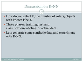 Discussion on K-NN
1/21/2023
Rich's Big Data Anlytics Training
34
 How do you select K, the number of voters/objects
with known labels?
 Three phases: training, test and
classification/labeling of actual data
 Lets generate some synthetic data and experiment
with K-NN.
 