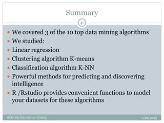 Summary
1/21/2023
Rich's Big Data Anlytics Training
40
 We covered 3 of the 10 top data mining algorithms
 We studied:
 Linear regression
 Clustering algorithm K-means
 Classification algorithm K-NN
 Powerful methods for predicting and discovering
intelligence
 R /Rstudio provides convenient functions to model
your datasets for these algorithms
 