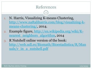 References
1/21/2023
Rich's Big Data Anlytics Training
41
1. N. Harris, Visualizing K-means Clustering,
http://www.naftaliharris.com/blog/visualizing-k-
means-clustering/, 2014.
2. Example figure, http://en.wikipedia.org/wiki/K-
nearest_neighbors_algorithm, 2014
3. R Nutshell online version of the book:
http://web.udl.es/Biomath/Bioestadistica/R/Man
uals/r_in_a_nutshell.pdf
 