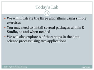 Today’s Lab
1/21/2023
Rich's Big Data Anlytics Training
9
 We will illustrate the three algorithms using simple
exercises
 You may need to install several packages within R
Studio, as and when needed
 We will also explore 6 of the 7 steps in the data
science process using two applications
 