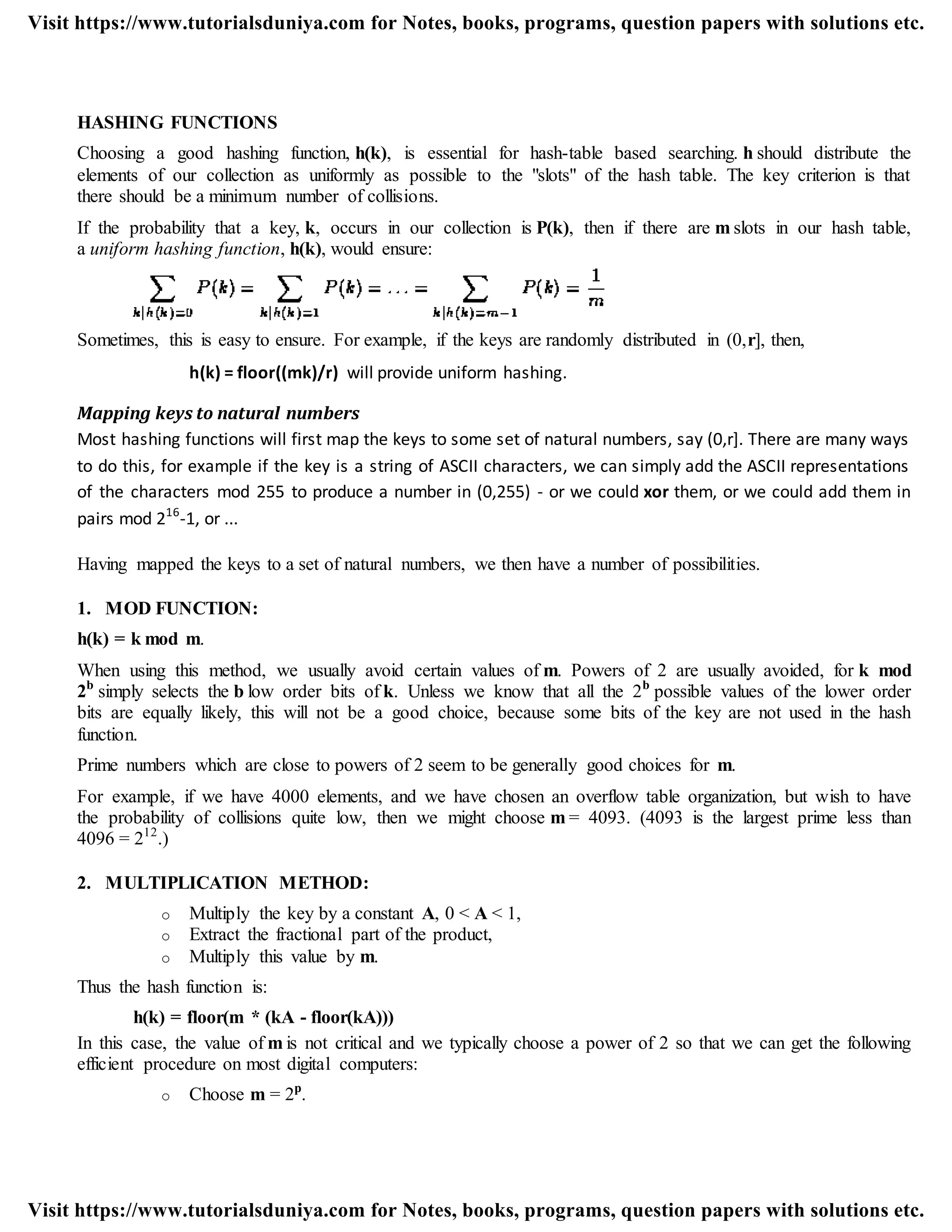HASHING FUNCTIONS
Choosing a good hashing function, h(k), is essential for hash-table based searching. h should distribute the
elements of our collection as uniformly as possible to the "slots" of the hash table. The key criterion is that
there should be a minimum number of collisions.
If the probability that a key, k, occurs in our collection is P(k), then if there are m slots in our hash table,
a uniform hashing function, h(k), would ensure:
Sometimes, this is easy to ensure. For example, if the keys are randomly distributed in (0,r], then,
h(k) = floor((mk)/r) will provide uniform hashing.
Mapping keys to natural numbers
Most hashing functions will first map the keys to some set of natural numbers, say (0,r]. There are many ways
to do this, for example if the key is a string of ASCII characters, we can simply add the ASCII representations
of the characters mod 255 to produce a number in (0,255) - or we could xor them, or we could add them in
pairs mod 216
-1, or ...
Having mapped the keys to a set of natural numbers, we then have a number of possibilities.
1. MOD FUNCTION:
h(k) = k mod m.
When using this method, we usually avoid certain values of m. Powers of 2 are usually avoided, for k mod
2b
simply selects the b low order bits of k. Unless we know that all the 2b
possible values of the lower order
bits are equally likely, this will not be a good choice, because some bits of the key are not used in the hash
function.
Prime numbers which are close to powers of 2 seem to be generally good choices for m.
For example, if we have 4000 elements, and we have chosen an overflow table organization, but wish to have
the probability of collisions quite low, then we might choose m = 4093. (4093 is the largest prime less than
4096 = 212
.)
2. MULTIPLICATION METHOD:
o Multiply the key by a constant A, 0 < A < 1,
o Extract the fractional part of the product,
o Multiply this value by m.
Thus the hash function is:
h(k) = floor(m * (kA - floor(kA)))
In this case, the value of m is not critical and we typically choose a power of 2 so that we can get the following
efficient procedure on most digital computers:
o Choose m = 2p
.
Visit https://www.tutorialsduniya.com for Notes, books, programs, question papers with solutions etc.
Visit https://www.tutorialsduniya.com for Notes, books, programs, question papers with solutions etc.
 