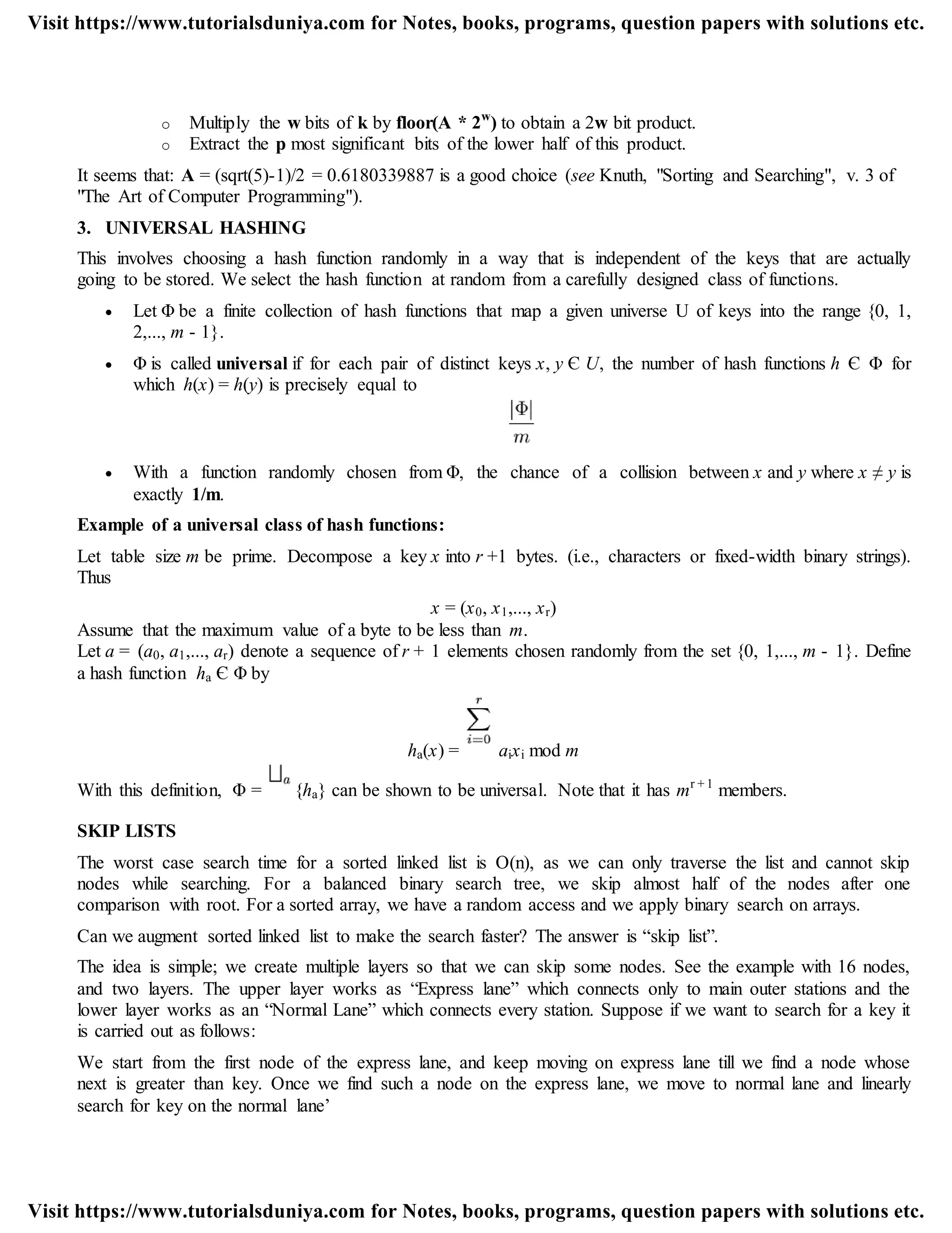 o Multiply the w bits of k by floor(A * 2w
) to obtain a 2w bit product.
o Extract the p most significant bits of the lower half of this product.
It seems that: A = (sqrt(5)-1)/2 = 0.6180339887 is a good choice (see Knuth, "Sorting and Searching", v. 3 of
"The Art of Computer Programming").
3. UNIVERSAL HASHING
This involves choosing a hash function randomly in a way that is independent of the keys that are actually
going to be stored. We select the hash function at random from a carefully designed class of functions.
 Let Φ be a finite collection of hash functions that map a given universe U of keys into the range {0, 1,
2,..., m - 1}.
 Φ is called universal if for each pair of distinct keys x, y Є U, the number of hash functions h Є Φ for
which h(x) = h(y) is precisely equal to
 With a function randomly chosen from Φ, the chance of a collision between x and y where x ≠ y is
exactly 1/m.
Example of a universal class of hash functions:
Let table size m be prime. Decompose a key x into r +1 bytes. (i.e., characters or fixed-width binary strings).
Thus
x = (x0, x1,..., xr)
Assume that the maximum value of a byte to be less than m.
Let a = (a0, a1,..., ar) denote a sequence of r + 1 elements chosen randomly from the set {0, 1,..., m - 1}. Define
a hash function ha Є Φ by
ha(x) = aixi mod m
With this definition, Φ = {ha} can be shown to be universal. Note that it has mr + 1
members.
SKIP LISTS
The worst case search time for a sorted linked list is O(n), as we can only traverse the list and cannot skip
nodes while searching. For a balanced binary search tree, we skip almost half of the nodes after one
comparison with root. For a sorted array, we have a random access and we apply binary search on arrays.
Can we augment sorted linked list to make the search faster? The answer is “skip list”.
The idea is simple; we create multiple layers so that we can skip some nodes. See the example with 16 nodes,
and two layers. The upper layer works as “Express lane” which connects only to main outer stations and the
lower layer works as an “Normal Lane” which connects every station. Suppose if we want to search for a key it
is carried out as follows:
We start from the first node of the express lane, and keep moving on express lane till we find a node whose
next is greater than key. Once we find such a node on the express lane, we move to normal lane and linearly
search for key on the normal lane‟
Visit https://www.tutorialsduniya.com for Notes, books, programs, question papers with solutions etc.
Visit https://www.tutorialsduniya.com for Notes, books, programs, question papers with solutions etc.
 