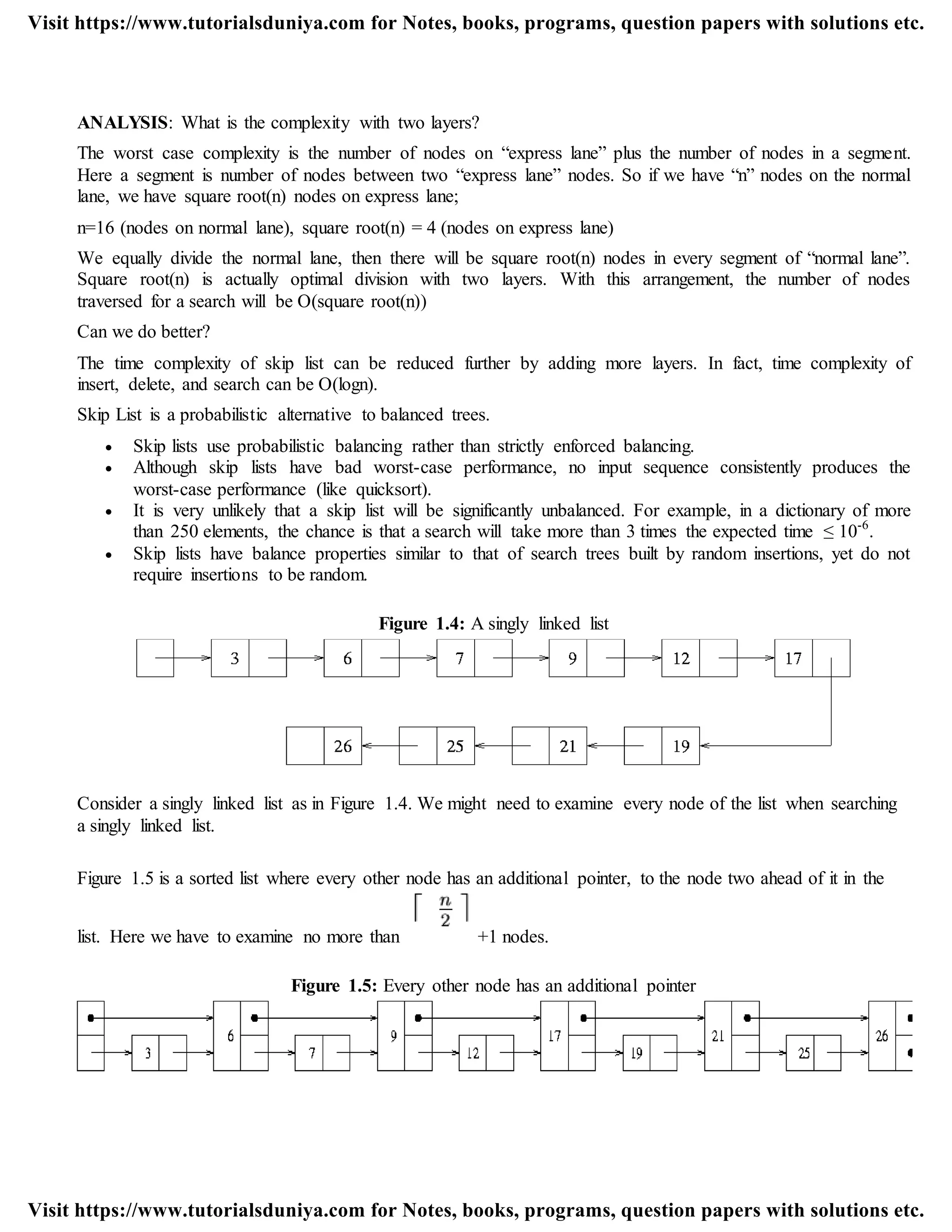 ANALYSIS: What is the complexity with two layers?
The worst case complexity is the number of nodes on “express lane” plus the number of nodes in a segment.
Here a segment is number of nodes between two “express lane” nodes. So if we have “n” nodes on the normal
lane, we have square root(n) nodes on express lane;
n=16 (nodes on normal lane), square root(n) = 4 (nodes on express lane)
We equally divide the normal lane, then there will be square root(n) nodes in every segment of “normal lane”.
Square root(n) is actually optimal division with two layers. With this arrangement, the number of nodes
traversed for a search will be O(square root(n))
Can we do better?
The time complexity of skip list can be reduced further by adding more layers. In fact, time complexity of
insert, delete, and search can be O(logn).
Skip List is a probabilistic alternative to balanced trees.
 Skip lists use probabilistic balancing rather than strictly enforced balancing.
 Although skip lists have bad worst-case performance, no input sequence consistently produces the
worst-case performance (like quicksort).
 It is very unlikely that a skip list will be significantly unbalanced. For example, in a dictionary of more
than 250 elements, the chance is that a search will take more than 3 times the expected time ≤ 10-6
.
 Skip lists have balance properties similar to that of search trees built by random insertions, yet do not
require insertions to be random.
Figure 1.4: A singly linked list
Consider a singly linked list as in Figure 1.4. We might need to examine every node of the list when searching
a singly linked list.
Figure 1.5 is a sorted list where every other node has an additional pointer, to the node two ahead of it in the
list. Here we have to examine no more than +1 nodes.
Figure 1.5: Every other node has an additional pointer
Visit https://www.tutorialsduniya.com for Notes, books, programs, question papers with solutions etc.
Visit https://www.tutorialsduniya.com for Notes, books, programs, question papers with solutions etc.
 