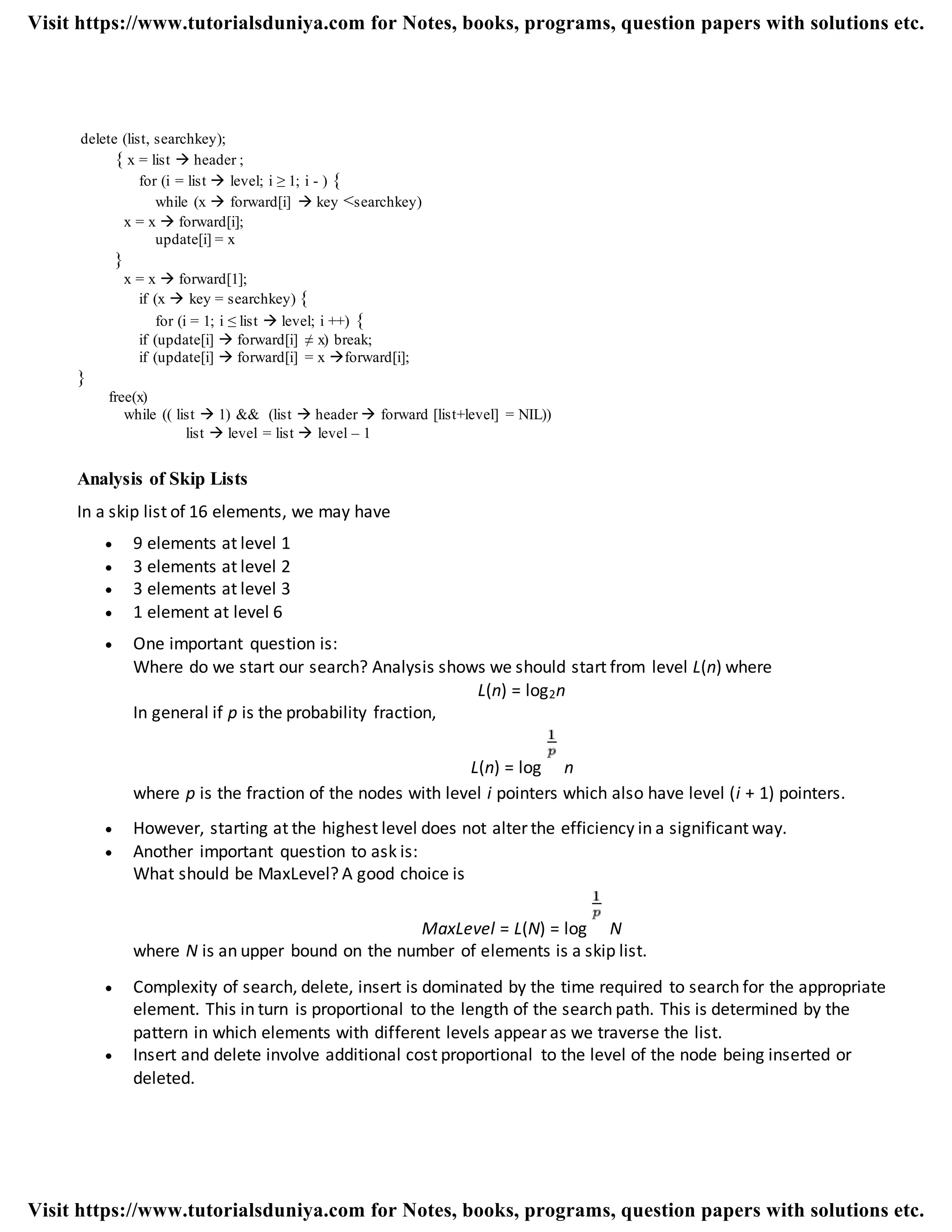 delete (list, searchkey);
{ x = list  header ;
for (i = list  level; i ≥ 1; i - ) {
while (x  forward[i]  key <searchkey)
x = x  forward[i];
update[i] = x
}
x = x  forward[1];
if (x  key = searchkey) {
for (i = 1; i ≤ list  level; i ++) {
if (update[i]  forward[i] ≠ x) break;
if (update[i]  forward[i] = x forward[i];
}
free(x)
while (( list  1) && (list  header  forward [list+level] = NIL))
list  level = list  level – 1
Analysis of Skip Lists
In a skip list of 16 elements, we may have
 9 elements at level 1
 3 elements at level 2
 3 elements at level 3
 1 element at level 6
 One important question is:
Where do we start our search? Analysis shows we should start from level L(n) where
L(n) = log2n
In general if p is the probability fraction,
L(n) = log n
where p is the fraction of the nodes with level i pointers which also have level (i + 1) pointers.
 However, starting at the highest level does not alter the efficiency in a significant way.
 Another important question to ask is:
What should be MaxLevel? A good choice is
MaxLevel = L(N) = log N
where N is an upper bound on the number of elements is a skip list.
 Complexity of search, delete, insert is dominated by the time required to search for the appropriate
element. This in turn is proportional to the length of the search path. This is determined by the
pattern in which elements with different levels appear as we traverse the list.
 Insert and delete involve additional cost proportional to the level of the node being inserted or
deleted.
Visit https://www.tutorialsduniya.com for Notes, books, programs, question papers with solutions etc.
Visit https://www.tutorialsduniya.com for Notes, books, programs, question papers with solutions etc.
 
