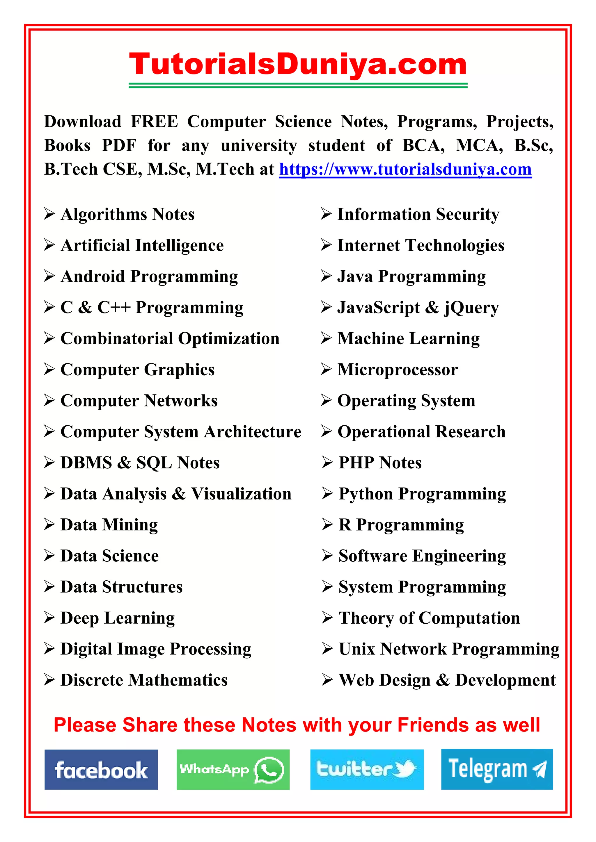 TutorialsDuniya.com
Download FREE Computer Science Notes, Programs, Projects,
Books PDF for any university student of BCA, MCA, B.Sc,
B.Tech CSE, M.Sc, M.Tech at https://www.tutorialsduniya.com
 PHP Notes
 Python Programming
 R Programming
 Software Engineering
 System Programming
 Theory of Computation
 Unix Network Programming
 Web Design & Development
 Information Security
 Internet Technologies
 Java Programming
 JavaScript & jQuery
 Machine Learning
 Microprocessor
 Operating System
 DBMS & SQL Notes
 Data Analysis & Visualization
 Data Mining
 Data Science
 Data Structures
 Deep Learning
 Digital Image Processing
 Discrete Mathematics
 Computer System Architecture  Operational Research
 Algorithms Notes
 Artificial Intelligence
 Android Programming
 C & C++ Programming
 Combinatorial Optimization
 Computer Graphics
 Computer Networks
Please Share these Notes with your Friends as well
 
