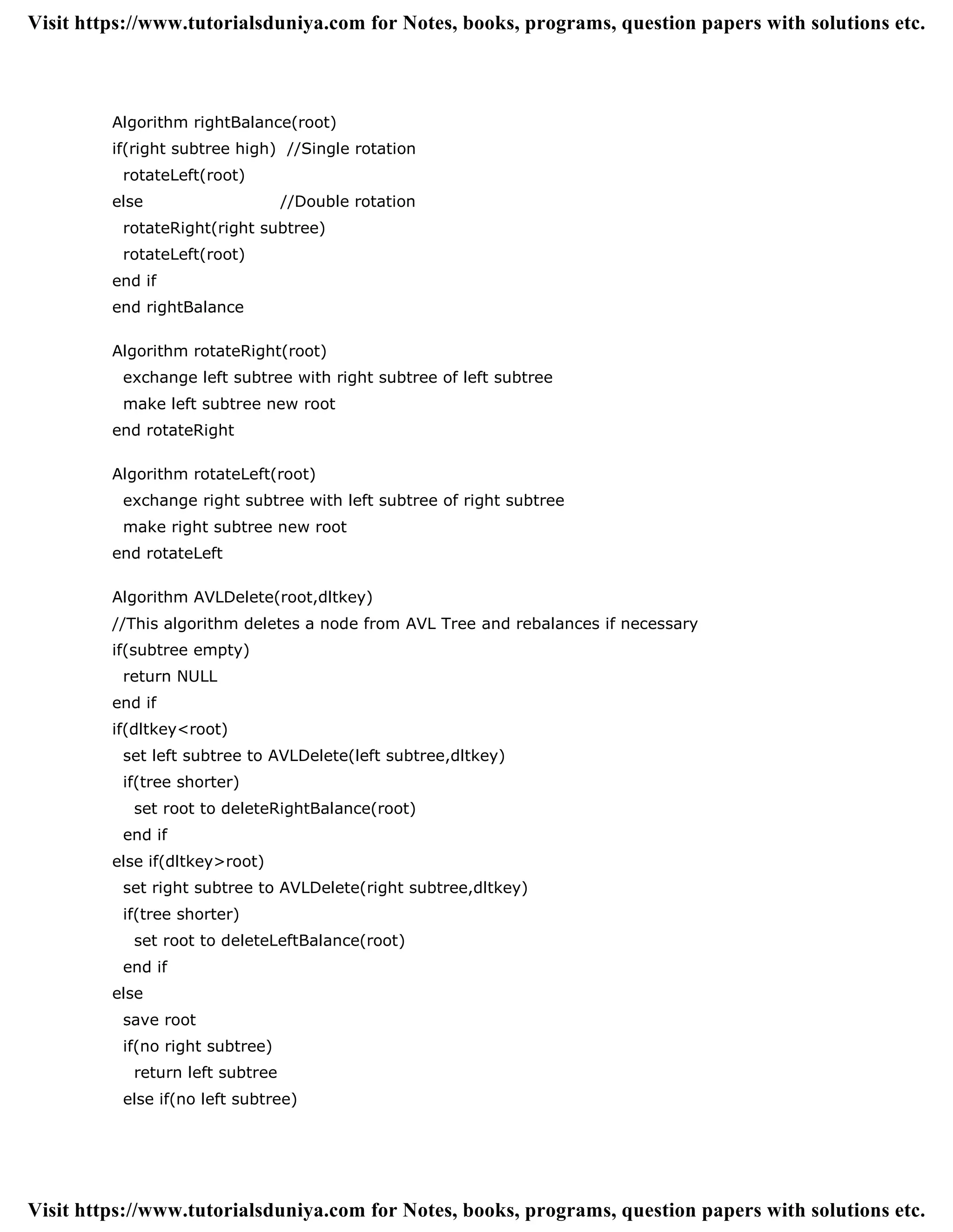 Algorithm rightBalance(root)
if(right subtree high) //Single rotation
rotateLeft(root)
else //Double rotation
rotateRight(right subtree)
rotateLeft(root)
end if
end rightBalance
Algorithm rotateRight(root)
exchange left subtree with right subtree of left subtree
make left subtree new root
end rotateRight
Algorithm rotateLeft(root)
exchange right subtree with left subtree of right subtree
make right subtree new root
end rotateLeft
Algorithm AVLDelete(root,dltkey)
//This algorithm deletes a node from AVL Tree and rebalances if necessary
if(subtree empty)
return NULL
end if
if(dltkey<root)
set left subtree to AVLDelete(left subtree,dltkey)
if(tree shorter)
set root to deleteRightBalance(root)
end if
else if(dltkey>root)
set right subtree to AVLDelete(right subtree,dltkey)
if(tree shorter)
set root to deleteLeftBalance(root)
end if
else
save root
if(no right subtree)
return left subtree
else if(no left subtree)
Visit https://www.tutorialsduniya.com for Notes, books, programs, question papers with solutions etc.
Visit https://www.tutorialsduniya.com for Notes, books, programs, question papers with solutions etc.
 