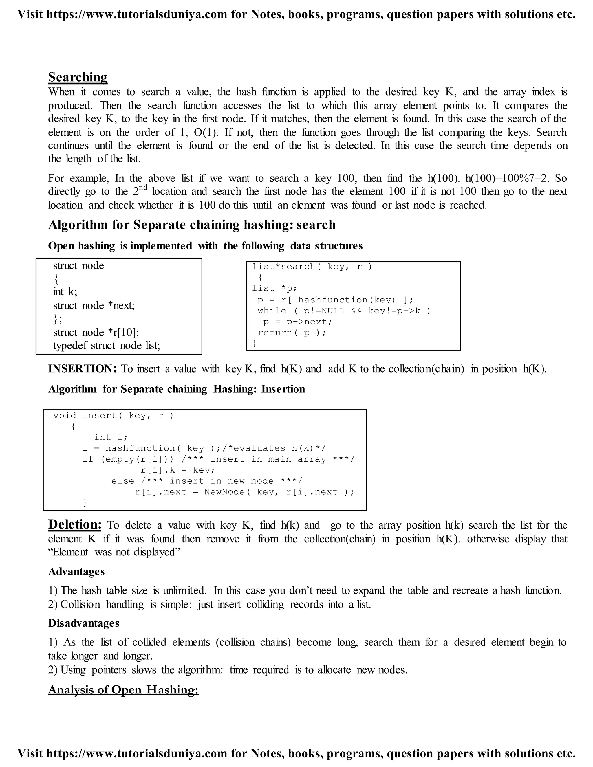 Searching
When it comes to search a value, the hash function is applied to the desired key K, and the array index is
produced. Then the search function accesses the list to which this array element points to. It compares the
desired key K, to the key in the first node. If it matches, then the element is found. In this case the search of the
element is on the order of 1, O(1). If not, then the function goes through the list comparing the keys. Search
continues until the element is found or the end of the list is detected. In this case the search time depends on
the length of the list.
For example, In the above list if we want to search a key 100, then find the h(100). h(100)=100%7=2. So
directly go to the 2nd
location and search the first node has the element 100 if it is not 100 then go to the next
location and check whether it is 100 do this until an element was found or last node is reached.
Algorithm for Separate chaining hashing: search
Open hashing is implemented with the following data structures
struct node
{
int k;
struct node *next;
};
struct node *r[10];
typedef struct node list;
INSERTION: To insert a value with key K, find h(K) and add K to the collection(chain) in position h(K).
Algorithm for Separate chaining Hashing: Insertion
void insert( key, r )
{
int i;
i = hashfunction( key );/*evaluates h(k)*/
if (empty(r[i])) /*** insert in main array ***/
r[i].k = key;
else /*** insert in new node ***/
r[i].next = NewNode( key, r[i].next );
}
Deletion: To delete a value with key K, find h(k) and go to the array position h(k) search the list for the
element K if it was found then remove it from the collection(chain) in position h(K). otherwise display that
“Element was not displayed”
Advantages
1) The hash table size is unlimited. In this case you don‟t need to expand the table and recreate a hash function.
2) Collision handling is simple: just insert colliding records into a list.
Disadvantages
1) As the list of collided elements (collision chains) become long, search them for a desired element begin to
take longer and longer.
2) Using pointers slows the algorithm: time required is to allocate new nodes.
Analysis of Open Hashing:
list*search( key, r )
{
list *p;
p = r[ hashfunction(key) ];
while ( p!=NULL && key!=p->k )
p = p->next;
return( p );
}
Visit https://www.tutorialsduniya.com for Notes, books, programs, question papers with solutions etc.
Visit https://www.tutorialsduniya.com for Notes, books, programs, question papers with solutions etc.
 