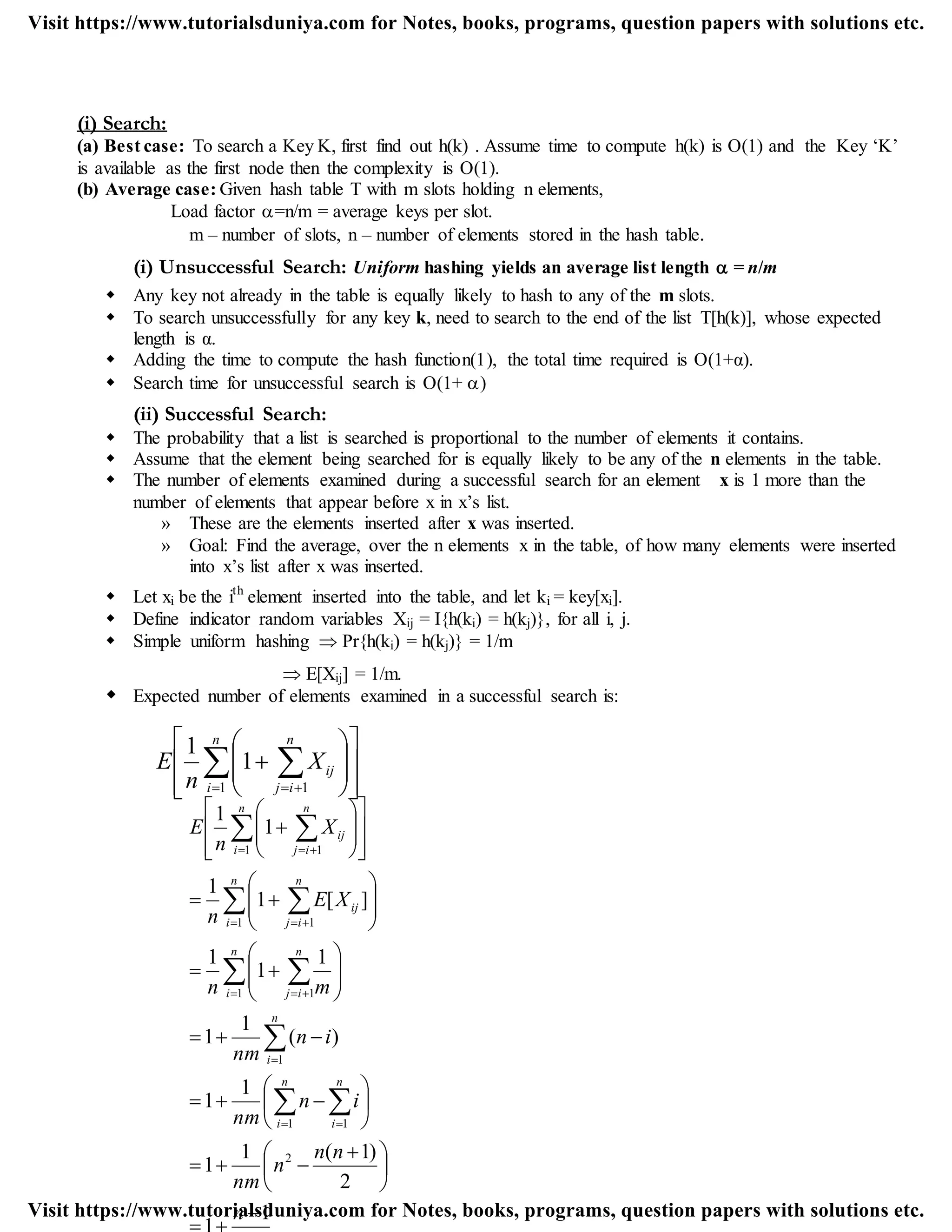 (i) Search:
(a) Best case: To search a Key K, first find out h(k) . Assume time to compute h(k) is O(1) and the Key „K‟
is available as the first node then the complexity is O(1).
(b) Average case: Given hash table T with m slots holding n elements,
Load factor =n/m = average keys per slot.
m – number of slots, n – number of elements stored in the hash table.
(i) Unsuccessful Search: Uniform hashing yields an average list length  = n/m
 Any key not already in the table is equally likely to hash to any of the m slots.
 To search unsuccessfully for any key k, need to search to the end of the list T[h(k)], whose expected
length is α.
 Adding the time to compute the hash function(1), the total time required is O(1+α).
 Search time for unsuccessful search is O(1+ )
(ii) Successful Search:
 The probability that a list is searched is proportional to the number of elements it contains.
 Assume that the element being searched for is equally likely to be any of the n elements in the table.
 The number of elements examined during a successful search for an element x is 1 more than the
number of elements that appear before x in x‟s list.
» These are the elements inserted after x was inserted.
» Goal: Find the average, over the n elements x in the table, of how many elements were inserted
into x‟s list after x was inserted.
 Let xi be the ith
element inserted into the table, and let ki = key[xi].
 Define indicator random variables Xij = I{h(ki) = h(kj)}, for all i, j.
 Simple uniform hashing  Pr{h(ki) = h(kj)} = 1/m
 E[Xij] = 1/m.
 Expected number of elements examined in a successful search is:
















  
n
i
n
ij
ijX
n
E
1 1
1
1
n
nn
n
nm
in
nm
in
nm
mn
XE
n
X
n
E
n
i
n
i
n
i
n
i
n
ij
n
i
n
ij
ij
n
i
n
ij
ij
1
2
)1(1
1
1
1
)(
1
1
1
1
1
][1
1
1
1
2
1 1
1
1 1
1 1
1 1






 












































 

 
 
 
 

 
 
 
Visit https://www.tutorialsduniya.com for Notes, books, programs, question papers with solutions etc.
Visit https://www.tutorialsduniya.com for Notes, books, programs, question papers with solutions etc.
 