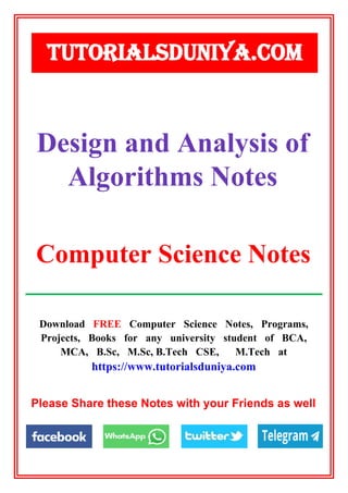 Download FREE Computer Science Notes, Programs,
Projects, Books for any university student of BCA,
MCA, B.Sc, M.Sc, B.Tech CSE, M.Tech at
https://www.tutorialsduniya.com
Please Share these Notes with your Friends as well
TUTORIALSDUNIYA.COM
Computer Science Notes
Design and Analysis of
Algorithms Notes
 