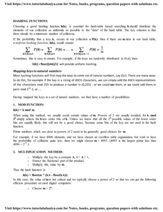 HASHING FUNCTIONS
Choosing a good hashing function, h(k), is essential for hash-table based searching. h should distribute the
elements of our collection as uniformly as possible to the "slots" of the hash table. The key criterion is that
there should be a minimum number of collisions.
If the probability that a key, k, occurs in our collection is P(k), then if there are m slots in our hash table,
a uniform hashing function, h(k), would ensure:
Sometimes, this is easy to ensure. For example, if the keys are randomly distributed in (0,r], then,
h(k) = floor((mk)/r) will provide uniform hashing.
Mapping keys to natural numbers
Most hashing functions will first map the keys to some set of natural numbers, say (0,r]. There are many ways
to do this, for example if the key is a string of ASCII characters, we can simply add the ASCII representations
of the characters mod 255 to produce a number in (0,255) - or we could xor them, or we could add them in
pairs mod 216
-1, or ...
Having mapped the keys to a set of natural numbers, we then have a number of possibilities.
1. MOD FUNCTION:
h(k) = k mod m.
When using this method, we usually avoid certain values of m. Powers of 2 are usually avoided, for k mod
2b
simply selects the b low order bits of k. Unless we know that all the 2b
possible values of the lower order
bits are equally likely, this will not be a good choice, because some bits of the key are not used in the hash
function.
Prime numbers which are close to powers of 2 seem to be generally good choices for m.
For example, if we have 4000 elements, and we have chosen an overflow table organization, but wish to have
the probability of collisions quite low, then we might choose m = 4093. (4093 is the largest prime less than
4096 = 212
.)
2. MULTIPLICATION METHOD:
o Multiply the key by a constant A, 0 < A < 1,
o Extract the fractional part of the product,
o Multiply this value by m.
Thus the hash function is:
h(k) = floor(m * (kA - floor(kA)))
In this case, the value of m is not critical and we typically choose a power of 2 so that we can get the following
efficient procedure on most digital computers:
o Choose m = 2p
.
Visit https://www.tutorialsduniya.com for Notes, books, programs, question papers with solutions etc.
Visit https://www.tutorialsduniya.com for Notes, books, programs, question papers with solutions etc.
 