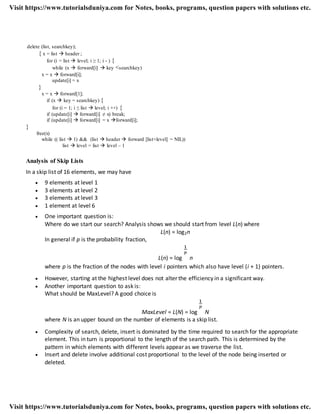 delete (list, searchkey);
{ x = list  header ;
for (i = list  level; i ≥ 1; i - ) {
while (x  forward[i]  key <searchkey)
x = x  forward[i];
update[i] = x
}
x = x  forward[1];
if (x  key = searchkey) {
for (i = 1; i ≤ list  level; i ++) {
if (update[i]  forward[i] ≠ x) break;
if (update[i]  forward[i] = x forward[i];
}
free(x)
while (( list  1) && (list  header  forward [list+level] = NIL))
list  level = list  level – 1
Analysis of Skip Lists
In a skip list of 16 elements, we may have
 9 elements at level 1
 3 elements at level 2
 3 elements at level 3
 1 element at level 6
 One important question is:
Where do we start our search? Analysis shows we should start from level L(n) where
L(n) = log2n
In general if p is the probability fraction,
L(n) = log n
where p is the fraction of the nodes with level i pointers which also have level (i + 1) pointers.
 However, starting at the highest level does not alter the efficiency in a significant way.
 Another important question to ask is:
What should be MaxLevel? A good choice is
MaxLevel = L(N) = log N
where N is an upper bound on the number of elements is a skip list.
 Complexity of search, delete, insert is dominated by the time required to search for the appropriate
element. This in turn is proportional to the length of the search path. This is determined by the
pattern in which elements with different levels appear as we traverse the list.
 Insert and delete involve additional cost proportional to the level of the node being inserted or
deleted.
Visit https://www.tutorialsduniya.com for Notes, books, programs, question papers with solutions etc.
Visit https://www.tutorialsduniya.com for Notes, books, programs, question papers with solutions etc.
 