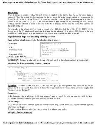 Searching
When it comes to search a value, the hash function is applied to the desired key K, and the array index is
produced. Then the search function accesses the list to which this array element points to. It compares the
desired key K, to the key in the first node. If it matches, then the element is found. In this case the search of the
element is on the order of 1, O(1). If not, then the function goes through the list comparing the keys. Search
continues until the element is found or the end of the list is detected. In this case the search time depends on
the length of the list.
For example, In the above list if we want to search a key 100, then find the h(100). h(100)=100%7=2. So
directly go to the 2nd
location and search the first node has the element 100 if it is not 100 then go to the next
location and check whether it is 100 do this until an element was found or last node is reached.
Algorithm for Separate chaining hashing: search
Open hashing is implemented with the following data structures
struct node
{
int k;
struct node *next;
};
struct node *r[10];
typedef struct node list;
INSERTION: To insert a value with key K, find h(K) and add K to the collection(chain) in position h(K).
Algorithm for Separate chaining Hashing: Insertion
void insert( key, r )
{
int i;
i = hashfunction( key );/*evaluates h(k)*/
if (empty(r[i])) /*** insert in main array ***/
r[i].k = key;
else /*** insert in new node ***/
r[i].next = NewNode( key, r[i].next );
}
Deletion: To delete a value with key K, find h(k) and go to the array position h(k) search the list for the
element K if it was found then remove it from the collection(chain) in position h(K). otherwise display that
“Element was not displayed”
Advantages
1) The hash table size is unlimited. In this case you don‟t need to expand the table and recreate a hash function.
2) Collision handling is simple: just insert colliding records into a list.
Disadvantages
1) As the list of collided elements (collision chains) become long, search them for a desired element begin to
take longer and longer.
2) Using pointers slows the algorithm: time required is to allocate new nodes.
Analysis of Open Hashing:
list*search( key, r )
{
list *p;
p = r[ hashfunction(key) ];
while ( p!=NULL && key!=p->k )
p = p->next;
return( p );
}
Visit https://www.tutorialsduniya.com for Notes, books, programs, question papers with solutions etc.
Visit https://www.tutorialsduniya.com for Notes, books, programs, question papers with solutions etc.
 